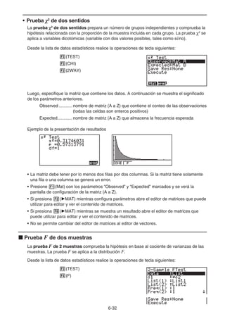 6-32
• Prueba 2
de dos sentidos
La prueba χ2
de dos sentidos prepara un número de grupos independientes y comprueba la
hipótesis relacionada con la proporción de la muestra incluida en cada grupo. La prueba χ2
se
aplica a variables dicotómicas (variable con dos valores posibles, tales como sí/no).
Desde la lista de datos estadísticos realice la operaciones de tecla siguientes:
3(TEST)
3(CHI)
2(2WAY)
Luego, especifique la matriz que contiene los datos. A continuación se muestra el significado
de los parámetros anteriores.
Observed ........... nombre de matriz (A a Z) que contiene el conteo de las observaciones
(todas las celdas son enteros positivos)
Expected............ nombre de matriz (A a Z) que almacena la frecuencia esperada
Ejemplo de la presentación de resultados
• La matriz debe tener por lo menos dos filas por dos columnas. Si la matriz tiene solamente
una fila o una columna se genera un error.
• Presione 1(Mat) con los parámetros “Observed” y “Expected” marcados y se verá la
pantalla de configuración de la matriz (A a Z).
• Si presiona 2('MAT) mientras configura parámetros abre el editor de matrices que puede
utilizar para editar y ver el contenido de matrices.
• Si presiona 6('MAT) mientras se muestra un resultado abre el editor de matrices que
puede utilizar para editar y ver el contenido de matrices.
• No se permite cambiar del editor de matrices al editor de vectores.
k Prueba F de dos muestras
La prueba F de 2 muestras comprueba la hipótesis en base al cociente de varianzas de las
muestras. La prueba F se aplica a la distribución F.
Desde la lista de datos estadísticos realice la operaciones de tecla siguientes:
3(TEST)
4(F)
 