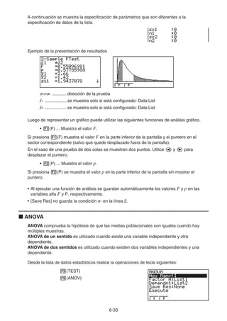 6-33
A continuación se muestra la especificación de parámetros que son diferentes a la
especificación de datos de la lista.
Ejemplo de la presentación de resultados
σ1≠σ2 ............ dirección de la prueba
¯
x1 .................. se muestra solo si está configurado: Data:List
¯
x2 .................. se muestra solo si está configurado: Data:List
Luego de representar un gráfico puede utilizar las siguientes funciones de análisis gráfico.
• 1(F) ... Muestra el valor F.
Si presiona 1(F) muestra el valor F en la parte inferior de la pantalla y el puntero en el
sector correspondiente (salvo que quede desplazado fuera de la pantalla).
En el caso de una prueba de dos colas se muestran dos puntos. Utilice d y e para
desplazar el puntero.
• 2(P) ... Muestra el valor p.
Si presiona 2(P) se muestra el valor p en la parte inferior de la pantalla sin mostrar el
puntero.
• Al ejecutar una función de análisis se guardan automáticamente los valores F y p en las
variables alfa F y P, respectivamente.
• [Save Res] no guarda la condición σ1 en la línea 2.
k ANOVA
ANOVA comprueba la hipótesis de que las medias poblacionales son iguales cuando hay
múltiples muestras.
ANOVA de un sentido es utilizado cuando existe una variable independiente y otra
dependiente.
ANOVA de dos sentidos es utilizado cuando existen dos variables independientes y una
dependiente.
Desde la lista de datos estadísticos realice la operaciones de tecla siguientes:
3(TEST)
5(ANOV)
 