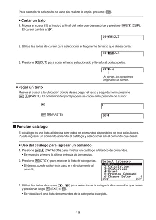 1-9
Para cancelar la selección de texto sin realizar la copia, presione J.
u Cortar un texto
1. Mueva el cursor (I) al inicio o al final del texto que desea cortar y presione !i(CLIP).
El cursor cambia a “ ”.
2. Utilice las teclas de cursor para seleccionar el fragmento de texto que desea cortar.
3. Presione 2(CUT) para cortar el texto seleccionado y llevarlo al portapapeles.
Al cortar, los caracteres
originales se borran.
u Pegar un texto
Mueva el cursor a la ubicación donde desea pegar el texto y seguidamente presione
!j(PASTE). El contenido del portapapeles se copia en la posición del cursor.
A
!j(PASTE)
k Función catálogo
El catálogo es una lista alfabética con todos los comandos disponibles de esta calculadora.
Puede ingresar un comando abriendo el catálogo y seleccionar alli el comando que desea.
u Uso del catálogo para ingresar un comando
1. Presione !e(CATALOG) para mostrar un catálogo alfabético de comandos.
• Se muestra primero la última entrada de comandos.
2. Presione 6(CTGY) para mostrar la lista de categorías.
• Si desea, puede saltar este paso e ir directamente al
paso 5.
3. Utilice las teclas de cursor (f, c) para seleccionar la categoría de comandos que desea
y presionar luego 1(EXE) o w.
• Se visualizará una lista de comandos de la categoría escogida.
 
