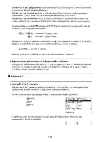 6-38
El intervalo Z de 2 proporciones calcula el intervalo de confianza para la diferencia entre la
proporciones de éxito de dos poblaciones.
El intervalo t de 1 muestra calcula el intervalo de confianza para una media poblacional
desconocida, cuando no se conoce la desviación estándar de la población.
El intervalo t de 2 muestras calcula el intervalo de confianza para la diferencia entre dos
medias poblacionales, cuando se desconocen ambas desviaciones estándar poblacionales.
Con la pantalla en modo STAT, presione 4(INTR) para visualizar el menú de intervalos de
confianza con los siguientes elementos:
• 4(INTR)1(Z) ... Intervalos Z (página 6-38)
2(t) ... Intervalos t (página 6-40)
Después de configurar todos los parámetros, use c para desplazar el selector a “Execute” y
presione la tecla de función que se ve a continuación para realizar el cálculo.
• 1(CALC) ... Ejecuta el cálculo.
• No hay graficación posible de las funciones de intervalos de confianza.
u Precauciones generales con intervalos de confianza
Si ingresa un valor de nivel de confianza C-Level tal que 0  C-Level  1 se considera el valor
ingresado. Si ingresa un valor de nivel de confianza C-Level tal que 1  C-Level  100 se
considera el valor ingresado divido por 100.
k Intervalo Z
u Intervalo Z de 1 muestra
El intervalo Z de 1 muestra calcula el intervalo de confianza para una media poblacional
desconocida, cuando se conoce la desviación estándar poblacional.
Desde la lista de datos estadísticos realice la operaciones de tecla siguientes:
4(INTR)
1(Z)
1(1-S)
A continuación se muestra la especificación de parámetros que son diferentes a la
especificación de datos de la lista.
 