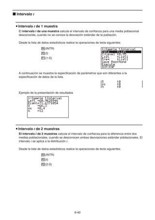 6-40
k Intervalo t
u Intervalo t de 1 muestra
El intervalo t de una muestra calcula el intervalo de confianza para una media poblacional
desconocida, cuando no se conoce la desviación estándar de la población.
Desde la lista de datos estadísticos realice la operaciones de tecla siguientes:
4(INTR)
2(t)
1(1-S)
A continuación se muestra la especificación de parámetros que son diferentes a la
especificación de datos de la lista.
Ejemplo de la presentación de resultados
u Intervalo t de 2 muestras
El intervalo t de 2 muestras calcula el intervalo de confianza para la diferencia entre dos
medias poblacionales, cuando se desconocen ambas desviaciones estándar poblacionales. El
intervalo t se aplica a la distribución t.
Desde la lista de datos estadísticos realice la operaciones de tecla siguientes:
4(INTR)
2(t)
2(2-S)
 