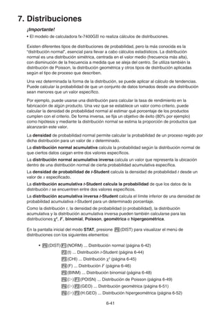 6-41
7. Distribuciones
¡Importante!
• El modelo de calculadora fx-7400GII no realiza cálculos de distribuciones.
Existen diferentes tipos de distribuciones de probabilidad, pero la más conocida es la
“distribución normal”, esencial para llevar a cabo cálculos estadísticos. La distribución
normal es una distribución simétrica, centrada en el valor medio (frecuencia más alta),
con disminución de la frecuencia a medida que se aleja del centro. Se utiliza también la
distribución de Poisson, la distribución geométrica y otros tipos de distribución aplicadas
según el tipo de proceso que describen.
Una vez determinada la forma de la distribución, se puede aplicar al cálculo de tendencias.
Puede calcular la probabilidad de que un conjunto de datos tomados desde una distribución
sean menores que un valor específico.
Por ejemplo, puede usarse una distribución para calcular la tasa de rendimiento en la
fabricación de algún producto. Una vez que se establece un valor como criterio, puede
calcular la densidad de probabilidad normal al estimar qué porcentaje de los productos
cumplen con el criterio. De forma inversa, se fija un objetivo de éxito (80% por ejemplo)
como hipótesis y mediante la distribución normal se estima la proporción de productos que
alcanzarán este valor.
La densidad de probabilidad normal permite calcular la probabilidad de un proceso regido por
dicha distribución para un valor de x determinado.
La distribución normal acumulativa calcula la probabilidad según la distribución normal de
que ciertos datos caigan entre dos valores específicos.
La distribución normal acumulativa inversa calcula un valor que representa la ubicación
dentro de una distribución normal de cierta probabilidad acumulativa específica.
La densidad de probabilidad de t-Student calcula la densidad de probabilidad t desde un
valor de x especificado.
La distribución acumulativa t-Student calcula la probabilidad de que los datos de la
distribución t se encuentren entre dos valores específicos.
La distribución acumulativa inversa t-Student calcula el límite inferior de una densidad de
probabilidad acumulativa t-Student para un determinado porcentaje.
Como la distribución t, la densidad de probabilidad (o probabilidad), la distribución
acumulativa y la distribución acumulativa inversa pueden también calcularse para las
distribuciones χ2
, F, binomial, Poisson, geométrica e hipergeométrica.
En la pantalla inicial del modo STAT, presione 5(DIST) para visualizar el menú de
distribuciones con los siguientes elementos:
• 5(DIST)1(NORM) ... Distribución normal (página 6-42)
2(t) ... Distribución t-Student (página 6-44)
3(CHI) ... Distribución χ2
(página 6-45)
4(F) ... Distribución F (página 6-46)
5(BINM) ... Distribución binomial (página 6-48)
6(g)1(POISN) ... Distribución de Poisson (página 6-49)
6(g)2(GEO) ... Distribución geométrica (página 6-51)
6(g)3(H.GEO) ... Distribución hipergeométrica (página 6-52)
 