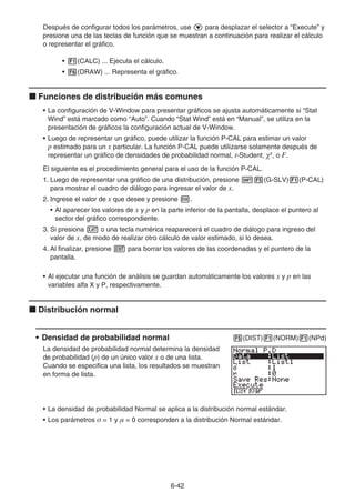 6-42
Después de configurar todos los parámetros, use c para desplazar el selector a “Execute” y
presione una de las teclas de función que se muestran a continuación para realizar el cálculo
o representar el gráfico.
• 1(CALC) ... Ejecuta el cálculo.
• 6(DRAW) ... Representa el gráfico.
k Funciones de distribución más comunes
• La configuración de V-Window para presentar gráficos se ajusta automáticamente si “Stat
Wind” está marcado como “Auto”. Cuando “Stat Wind” está en “Manual”, se utiliza en la
presentación de gráficos la configuración actual de V-Window.
• Luego de representar un gráfico, puede utilizar la función P-CAL para estimar un valor
p estimado para un x particular. La función P-CAL puede utilizarse solamente después de
representar un gráfico de densidades de probabilidad normal, t-Student, 2
, o F.
El siguiente es el procedimiento general para el uso de la función P-CAL.
1. Luego de representar una gráfico de una distribución, presione !5(G-SLV)1(P-CAL)
para mostrar el cuadro de diálogo para ingresar el valor de x.
2. Ingrese el valor de x que desee y presione w.
• Al aparecer los valores de x y p en la parte inferior de la pantalla, desplace el puntero al
sector del gráfico correspondiente.
3. Si presiona v o una tecla numérica reaparecerá el cuadro de diálogo para ingreso del
valor de x, de modo de realizar otro cálculo de valor estimado, si lo desea.
4. Al finalizar, presione J para borrar los valores de las coordenadas y el puntero de la
pantalla.
• Al ejecutar una función de análisis se guardan automáticamente los valores x y p en las
variables alfa X y P, respectivamente.
k Distribución normal
• Densidad de probabilidad normal 5(DIST)1(NORM)1(NPd)
La densidad de probabilidad normal determina la densidad
de probabilidad (p) de un único valor x o de una lista.
Cuando se especifica una lista, los resultados se muestran
en forma de lista.
• La densidad de probabilidad Normal se aplica a la distribución normal estándar.
• Los parámetros  = 1 y  = 0 corresponden a la distribución Normal estándar.
 