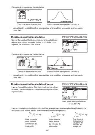 6-43
Ejemplos de presentación de resultados
Cuando se especifica una lista Gráfico cuando se especifica un valor x
• La graficación es posible solo si se especifica una variable y se ingresa un único valor x
como dato.
• Distribución normal acumulativa 5(DIST)1(NORM)2(NCd)
Normal Cumulative Distribution determina la probabilidad
normal acumulativa entre dos límites, uno inferior y otro
superior, de una distribución normal.
Ejemplos de presentación de resultados
Cuando se especifica una lista Gráfico cuando se especifica un valor x
• La graficación es posible solo si se especifica una variable y se ingresa un único valor x
como dato.
• Distribución normal acumulativa inversa 5(DIST)1(NORM)3(InvN)
Inverse Normal Cumulative Distribution calcula los valores
límite de una distribución acumulativa normal para valores
especificados.
Area: valor de la probabilidad
(0  Area  1)
Inverse cumulative normal distribution calcula un valor que representa la ubicación dentro de
una distribución normal de una probabilidad acumulativa específica.
Cola: Izquierda
límite superior
del intervalo de
integración
f (x)dx = p
−∞
∫
Upper
f (x)dx = p
+∞
∫Lower
f (x)dx = p
∫
Upper
Lower
f (x)dx = p
−∞
∫
Upper
f (x)dx = p
+∞
∫Lower
f (x)dx = p
∫
Upper
Lower
Cola: Derecha
límite inferior
del intervalo de
integración
Cola: Central
límites inferior
y superior del
intervalo de
integración
 