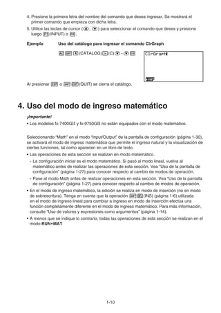 1-10
4. Presione la primera letra del nombre del comando que desea ingresar. Se mostrará el
primer comando que empieza con dicha letra.
5. Utilice las teclas de cursor (f, c) para seleccionar el comando que desea y presione
luego 1(INPUT) o w.
Ejemplo Uso del catálogo para ingresar el comando ClrGraph
A!e(CATALOG)I(C)c~cw
Al presionar J o !J(QUIT) se cierra el catálogo.
4. Uso del modo de ingreso matemático
¡Importante!
• Los modelos fx-7400G y fx-9750G no están equipados con el modo matemático.
Seleccionando “Math” en el modo “Input/Output” de la pantalla de configuración (página 1-30),
se activará el modo de ingreso matemático que permite el ingreso natural y la visualización de
ciertas funciones, tal como aparecen en un libro de texto.
• Las operaciones de esta sección se realizan en modo matemático.
- La configuración inicial es el modo matemático. Si pasó al modo lineal, vuelva al
matemático antes de realizar las operaciones de esta sección. Vea “Uso de la pantalla de
configuración” (página 1-27) para conocer respecto al cambio de modos de operación.
- Pase al modo Math antes de realizar operaciones en esta sección. Vea “Uso de la pantalla
de configuración” (página 1-27) para conocer respecto al cambio de modos de operación.
• En el modo de ingreso matemático, la edición se realiza en modo de inserción (no en modo
de sobrescritura). Tenga en cuenta que la operación !D(INS) (página 1-6) utilizada
en el modo de ingreso lineal para cambiar a ingreso en modo de inserción efectúa una
función completamente diferente en el modo de ingreso matemático. Para más información,
consulte “Uso de valores y expresiones como argumentos” (página 1-14).
• A menos que se indique lo contrario, todas las operaciones de esta sección se realizan en el
modo RUN•MAT
 