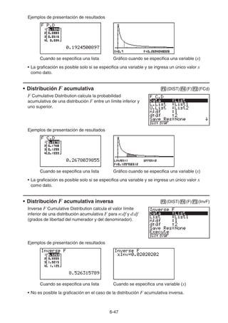 6-47
Ejemplos de presentación de resultados
Cuando se especifica una lista Gráfico cuando se especifica una variable (x)
• La graficación es posible solo si se especifica una variable y se ingresa un único valor x
como dato.
• Distribución F acumulativa 5(DIST)4(F)2(FCd)
F Cumulative Distribution calcula la probabilidad
acumulativa de una distribución F entre un límite inferior y
uno superior.
Ejemplos de presentación de resultados
Cuando se especifica una lista Gráfico cuando se especifica una variable (x)
• La graficación es posible solo si se especifica una variable y se ingresa un único valor x
como dato.
• Distribución F acumulativa inversa 5(DIST)4(F)3(InvF)
Inverse F Cumulative Distribution calcula el valor límite
inferior de una distribución acumulativa F para n:df y d:df
(grados de libertad del numerador y del denominador).
Ejemplos de presentación de resultados
Cuando se especifica una lista Cuando se especifica una variable (x)
• No es posible la graficación en el caso de la distribución F acumulativa inversa.
 
