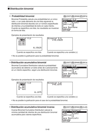 6-48
k Distribución binomial
• Probabilidad binomial 5(DIST)5(BINM)1(BPd)
Binomial Probability calcula una probabilidad en un único
valor x o en cada elemento de una lista siguiendo la
distribución binomial discreta con un número especificado
de intentos y la probabilidad de éxito en cada intento.
Cuando se especifica una lista, los resultados se muestran
en forma de lista.
Ejemplos de presentación de resultados
Cuando se especifica una lista Cuando se especifica una variable (x)
• No es posible la graficación para la probabilidad binomial.
• Distribución acumulativa binomial 5(DIST)5(BINM)2(BCd)
Binomial Cumulative Distribution calcula la probabilidad
acumulativa de obtener un éxito antes de o precisamente
en un intento específico, según una distribución binomial.
Ejemplos de presentación de resultados
Cuando se especifica una lista Cuando se especifica una variable (x)
• No es posible la graficación para el caso de la probabilidad binomial.
• Distribución acumulativa binomial inversa 5(DIST)5(BINM)3(InvB)
Inverse Binomial Cumulative Distribution calcula la
mínima cantidad de intentos de una distribución binomial
acumulativa para valores específicos.
 
