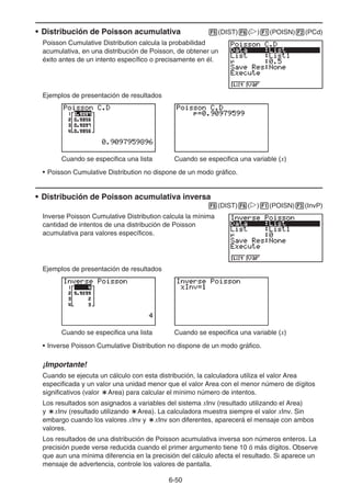 6-50
• Distribución de Poisson acumulativa 5(DIST)6(g)1(POISN)2(PCd)
Poisson Cumulative Distribution calcula la probabilidad
acumulativa, en una distribución de Poisson, de obtener un
éxito antes de un intento específico o precisamente en él.
Ejemplos de presentación de resultados
Cuando se especifica una lista Cuando se especifica una variable (x)
• Poisson Cumulative Distribution no dispone de un modo gráfico.
• Distribución de Poisson acumulativa inversa
5(DIST)6(g)1(POISN)3(InvP)
Inverse Poisson Cumulative Distribution calcula la mínima
cantidad de intentos de una distribución de Poisson
acumulativa para valores específicos.
Ejemplos de presentación de resultados
Cuando se especifica una lista Cuando se especifica una variable (x)
• Inverse Poisson Cumulative Distribution no dispone de un modo gráfico.
¡Importante!
Cuando se ejecuta un cálculo con esta distribución, la calculadora utiliza el valor Area
especificada y un valor una unidad menor que el valor Area con el menor número de dígitos
significativos (valor `Area) para calcular el mínimo número de intentos.
Los resultados son asignados a variables del sistema xInv (resultado utilizando el Area)
y `xInv (resultado utilizando `Area). La calculadora muestra siempre el valor xInv. Sin
embargo cuando los valores xInv y `xInv son diferentes, aparecerá el mensaje con ambos
valores.
Los resultados de una distribución de Poisson acumulativa inversa son números enteros. La
precisión puede verse reducida cuando el primer argumento tiene 10 ó más dígitos. Observe
que aun una mínima diferencia en la precisión del cálculo afecta el resultado. Si aparece un
mensaje de advertencia, controle los valores de pantalla.
 
