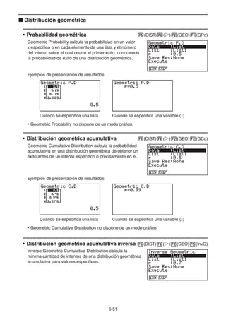 6-51
k Distribución geométrica
• Probabilidad geométrica 5(DIST)6(g)2(GEO)1(GPd)
Geometric Probability calcula la probabilidad en un valor
x específico o en cada elemento de una lista y el número
del intento sobre el cual ocurre el primer éxito, conociendo
la probabilidad de éxito de una distribución geométrica.
Ejemplos de presentación de resultados
Cuando se especifica una lista Cuando se especifica una variable (x)
• Geometric Probability no dispone de un modo gráfico.
• Distribución geométrica acumulativa 5(DIST)6(g)2(GEO)2(GCd)
Geometric Cumulative Distribution calcula la probabilidad
acumulativa en una distribución geométrica de obtener un
éxito antes de un intento específico o precisamente en él.
Ejemplos de presentación de resultados
Cuando se especifica una lista Cuando se especifica una variable (x)
• Geometric Cumulative Distribution no dispone de un modo gráfico.
• Distribución geométrica acumulativa inversa 5(DIST)6(g)2(GEO)3(InvG)
Inverse Geometric Cumulative Distribution calcula la
mínima cantidad de intentos de una distribución geométrica
acumulativa para valores específicos.
 