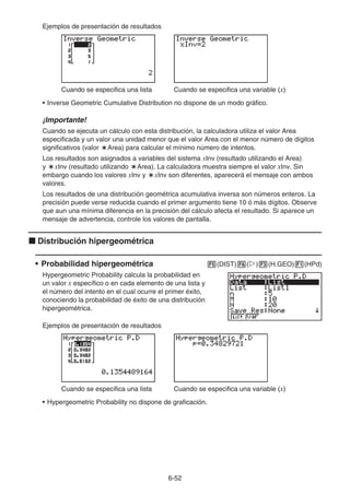 6-52
Ejemplos de presentación de resultados
Cuando se especifica una lista Cuando se especifica una variable (x)
• Inverse Geometric Cumulative Distribution no dispone de un modo gráfico.
¡Importante!
Cuando se ejecuta un cálculo con esta distribución, la calculadora utiliza el valor Area
especificada y un valor una unidad menor que el valor Area con el menor número de dígitos
significativos (valor `Area) para calcular el mínimo número de intentos.
Los resultados son asignados a variables del sistema xInv (resultado utilizando el Area)
y `xInv (resultado utilizando `Area). La calculadora muestra siempre el valor xInv. Sin
embargo cuando los valores xInv y `xInv son diferentes, aparecerá el mensaje con ambos
valores.
Los resultados de una distribución geométrica acumulativa inversa son números enteros. La
precisión puede verse reducida cuando el primer argumento tiene 10 ó más dígitos. Observe
que aun una mínima diferencia en la precisión del cálculo afecta el resultado. Si aparece un
mensaje de advertencia, controle los valores de pantalla.
k Distribución hipergeométrica
• Probabilidad hipergeométrica 5(DIST)6(g)3(H.GEO)1(HPd)
Hypergeometric Probability calcula la probabilidad en
un valor x específico o en cada elemento de una lista y
el número del intento en el cual ocurre el primer éxito,
conociendo la probabilidad de éxito de una distribución
hipergeométrica.
Ejemplos de presentación de resultados
Cuando se especifica una lista Cuando se especifica una variable (x)
• Hypergeometric Probability no dispone de graficación.
 