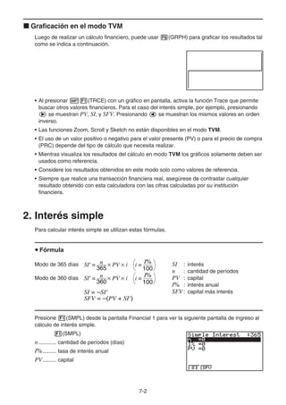 7-2
k Graficación en el modo TVM
Luego de realizar un cálculo financiero, puede usar 6(GRPH) para graficar los resultados tal
como se indica a continuación.
• Al presionar !1(TRCE) con un gráfico en pantalla, activa la función Trace que permite
buscar otros valores financieros. Para el caso del interés simple, por ejemplo, presionando
e se muestran PV, SI, y SFV. Presionando d se muestran los mismos valores en orden
inverso.
• Las funciones Zoom, Scroll y Sketch no están disponibles en el modo TVM.
• El uso de un valor positivo o negativo para el valor presente (PV) o para el precio de compra
(PRC) depende del tipo de cálculo que necesita realizar.
• Mientras visualiza los resultados del cálculo en modo TVM los gráficos solamente deben ser
usados como referencia.
• Considere los resultados obtenidos en este modo solo como valores de referencia.
• Siempre que realice una transacción financiera real, asegúrese de contrastar cualquier
resultado obtenido con esta calculadora con las cifras calculadas por su institución
financiera.
2. Interés simple
Para calcular interés simple se utilizan estas fórmulas.
u Fórmula
Modo de 365 días SI : interés
n : cantidad de períodos
Modo de 360 días PV : capital
I% : interés anual
SFV : capital más interés
Presione 1(SMPL) desde la pantalla Financial 1 para ver la siguiente pantalla de ingreso al
cálculo de interés simple.
1(SMPL)
n............ cantidad de períodos (días)
I%......... tasa de interés anual
PV......... capital
SI' = n
365
× PV × i
SI' = n
360
× PV × i
I%
100
i =
I%
100
i =
SI' = n
365
× PV × i
SI' = n
360
× PV × i
I%
100
i =
I%
100
i =
SI = –SI'
SFV = –(PV + SI')
SI = –SI'
SFV = –(PV + SI')
 