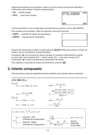 7-3
Después de configurar los parámetros, utilice uno de los menús de funciones indicados a
continuación para realizar el cálculo correspondiente.
• {SI} … {interés simple}
• {SFV} … {valor futuro simple}
• Si los parámetros no son configurados correctamente se produce un error (Ma ERROR).
Para navegar entre pantallas, utilice los siguientes menús de funciones:
• {REPT} … {pantalla de ingreso de parámetros}
• {GRPH} … {representación del gráfico}
Después de representar un gráfico, puede presionar !1(TRCE) para activar la función de
rastreo y leer los resultados a lo largo del gráfico.
Al presionar e con la función de rastreo activada, se muestran cíclicamente los valores
en este orden: valor presente (PV) → interés simple (SI) → valor futuro simple (SFV).
Presionando d invierte el sentido de la presentación de valores.
Para regresar a la pantalla de ingreso de parámetros, presione J.
3. Interés compuesto
Esta calculadora utiliza las siguientes fórmulas estándar para calcular interés compuesto:
u PV, PMT, FV, n
I % ≠ 0
PMT =
PV + × FV
β
α
–
FV =
β
α
PV + × PMT
– n =
log
(1+ iS) × PMT – FV × i
(1+ iS) × PMT + PV × i
{ }
log (1+ i)
I % = 0
PV =  (PMT × n + FV ) PMT = –
n
PV + FV
FV =  (PMT × n + PV) n =
PMT
PV + FV
–
PV = – (α × PMT + × FV)
β
PV = – (α × PMT + × FV)
β
= (1+ i × S) × , = (1 + i)
i
1 – –n
β
β
α
0 .........Payment : End
(Pantalla de configuración)
1 .........Payment : Begin
(Pantalla de configuración)
i =
100
I%
I%
(1+ ) –1
C/Y
P/Y
100 × [C/Y ]
............................... (P/Y = C/Y = 1)
(Casos
diferentes
al de arriba)
{
S =
.....
{
= (1+ i × S) × , = (1 + i)
i
1 – –n
β
β
α
0 .........Payment : End
(Pantalla de configuración)
1 .........Payment : Begin
(Pantalla de configuración)
i =
100
I%
I%
(1+ ) –1
C/Y
P/Y
100 × [C/Y ]
............................... (P/Y = C/Y = 1)
(Casos
diferentes
al de arriba)
{
S =
.....
{
 