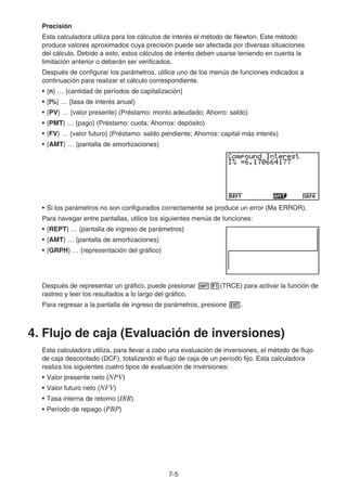 7-5
Precisión
Esta calculadora utiliza para los cálculos de interés el método de Newton. Este método
produce valores aproximados cuya precisión puede ser afectada por diversas situaciones
del cálculo. Debido a esto, estos cálculos de interés deben usarse teniendo en cuenta la
limitación anterior o deberán ser verificados.
Después de configurar los parámetros, utilice uno de los menús de funciones indicados a
continuación para realizar el cálculo correspondiente.
• {n} … {cantidad de períodos de capitalización}
• {I%} … {tasa de interés anual}
• {PV} … {valor presente} (Préstamo: monto adeudado; Ahorro: saldo)
• {PMT} … {pago} (Préstamo: cuota; Ahorros: depósito)
• {FV} … {valor futuro} (Préstamo: saldo pendiente; Ahorros: capital más interés)
• {AMT} … {pantalla de amortizaciones}
• Si los parámetros no son configurados correctamente se produce un error (Ma ERROR).
Para navegar entre pantallas, utilice los siguientes menús de funciones:
• {REPT} … {pantalla de ingreso de parámetros}
• {AMT} … {pantalla de amortizaciones}
• {GRPH} … {representación del gráfico}
Después de representar un gráfico, puede presionar !1(TRCE) para activar la función de
rastreo y leer los resultados a lo largo del gráfico.
Para regresar a la pantalla de ingreso de parámetros, presione J.
4. Flujo de caja (Evaluación de inversiones)
Esta calculadora utiliza, para llevar a cabo una evaluación de inversiones, el método de flujo
de caja descontado (DCF), totalizando el flujo de caja de un período fijo. Esta calculadora
realiza los siguientes cuatro tipos de evaluación de inversiones:
• Valor presente neto (NPV)
• Valor futuro neto (NFV)
• Tasa interna de retorno (IRR)
• Período de repago (PBP)
 