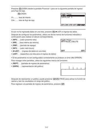 7-7
Presione 3(CASH) desde la pantalla Financial 1 para ver la siguiente pantalla de ingreso
para flujo de caja.
3(CASH)
I% ......... tasa de interés
Csh........ lista de flujo de caja
Si aún no ha ingresado datos en una lista, presione 5('LIST) e ingrese los datos.
Después de configurar los parámetros, utilice uno de los menús de funciones indicados a
continuación para realizar el cálculo correspondiente.
• {NPV} … {valor presente neto}
• {IRR} … {tasa interna de retorno}
• {PBP} … {período de repago}
• {NFV} … {valor neto futuro}
• {'LIST} … {ingreso de datos en una lista}
• {LIST} … {especifica una lista para el ingreso de datos}
• Si los parámetros no son configurados correctamente se produce un error (Ma ERROR).
Para navegar entre pantallas, utilice los siguientes menús de funciones:
• {REPT} … {pantalla de ingreso de parámetros}
• {GRPH} … {representación del gráfico}
Después de representar un gráfico, puede presionar !1(TRCE) para activar la función de
rastreo y leer los resultados a lo largo del gráfico.
Para regresar a la pantalla de ingreso de parámetros, presione J.
 