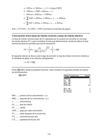7-9
BAL0 = PV (INT1 = 0 y PRN1 = PMT al comenzar el período de pagos)
u Conversión entre tasas de interés nominal y tasas de interés efectiva
La tasa de interés nominal (valor de I% ingresado por el usuario) se convierte en una tasa
de interés efectiva (I%' ) para considerar la tasa que efectivamente resulta de aplicar la tasa
nominal durante los períodos que fueran necesarios.
El siguiente cálculo se lleva a cabo luego de convertir la tasa de interés nominal en efectiva y
el resultado se aplica a los cálculos subsiguientes.
Press 4(AMT) desde la pantalla Financial 1 para visualizar la siguiente pantalla de ingreso
de amortizaciones.
4(AMT)
PM1....... primero de los vencimientos 1 a n
PM2....... segundo de los vencimientos 1 a n
n............ vencimientos
I% ......... tasa de interés
PV......... capital
PMT...... pago por cada vencimiento
FV......... saldo después de la cuota final
P/Y ........ vencimientos por año
C/Y........ capitalizaciones por año
a : INTPM1 = l BALPM1−1 × i l × (signo PMT)
b : PRNPM1 = PMT + BALPM1−1 × i
c : BALPM2 = BALPM2-1 + PRNPM2
d : Σ PRN = PRNPM1 + PRNPM1+1 + ... + PRNPM2
PM1
PM2
PM1
PM2
e : Σ INT = INTPM1 + INTPM1+1 + ... + INTPM2
a : INTPM1 = l BALPM1−1 × i l × (signo PMT)
b : PRNPM1 = PMT + BALPM1−1 × i
c : BALPM2 = BALPM2-1 + PRNPM2
d : Σ PRN = PRNPM1 + PRNPM1+1 + ... + PRNPM2
PM1
PM2
PM1
PM2
e : Σ INT = INTPM1 + INTPM1+1 + ... + INTPM2
I%' =
I%
(1+ ) –1
[C/Y ]
[P/Y ]
{ }× 100
100 × [C/Y ]
I%' =
I%
(1+ ) –1
[C/Y ]
[P/Y ]
{ }× 100
100 × [C/Y ]
i = I%'÷100
i = I%'÷100
 