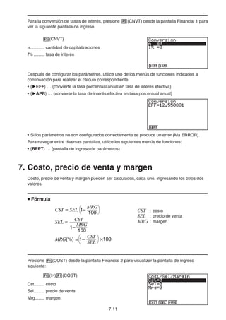 7-11
Para la conversión de tasas de interés, presione 5(CNVT) desde la pantalla Financial 1 para
ver la siguiente pantalla de ingreso.
5(CNVT)
n............ cantidad de capitalizaciones
I% ......... tasa de interés
Después de configurar los parámetros, utilice uno de los menús de funciones indicados a
continuación para realizar el cálculo correspondiente.
• {'EFF} … {convierte la tasa porcentual anual en tasa de interés efectiva}
• {'APR} … {convierte la tasa de interés efectiva en tasa porcentual anual}
• Si los parámetros no son configurados correctamente se produce un error (Ma ERROR).
Para navegar entre diversas pantallas, utilice los siguientes menús de funciones:
• {REPT} … {pantalla de ingreso de parámetros}
7. Costo, precio de venta y margen
Costo, precio de venta y margen pueden ser calculados, cada uno, ingresando los otros dos
valores.
u Fórmula
CST : costo
SEL : precio de venta
MRG : margen
Presione 1(COST) desde la pantalla Financial 2 para visualizar la pantalla de ingreso
siguiente:
6(g)1(COST)
Cst......... costo
Sel......... precio de venta
Mrg........ margen
CST = SEL
100
MRG
1–
SEL =
100
MRG
1–
CST
MRG(%) =
SEL
CST
1– ×100
CST = SEL
100
MRG
1–
SEL =
100
MRG
1–
CST
MRG(%) =
SEL
CST
1– ×100
 