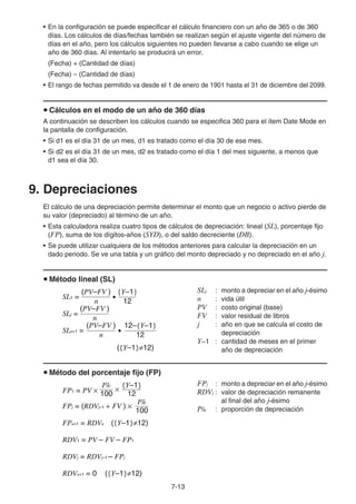 7-13
• En la configuración se puede especificar el cálculo financiero con un año de 365 o de 360
días. Los cálculos de días/fechas también se realizan según el ajuste vigente del número de
días en el año, pero los cálculos siguientes no pueden llevarse a cabo cuando se elige un
año de 360 días. Al intentarlo se producirá un error.
(Fecha) + (Cantidad de días)
(Fecha) – (Cantidad de días)
• El rango de fechas permitido va desde el 1 de enero de 1901 hasta el 31 de diciembre del 2099.
u Cálculos en el modo de un año de 360 días
A continuación se describen los cálculos cuando se especifica 360 para el ítem Date Mode en
la pantalla de configuración.
• Si d1 es el día 31 de un mes, d1 es tratado como el día 30 de ese mes.
• Si d2 es el día 31 de un mes, d2 es tratado como el día 1 del mes siguiente, a menos que
d1 sea el día 30.
9. Depreciaciones
El cálculo de una depreciación permite determinar el monto que un negocio o activo pierde de
su valor (depreciado) al término de un año.
• Esta calculadora realiza cuatro tipos de cálculos de depreciación: lineal (SL), porcentaje fijo
(FP), suma de los dígitos-años (SYD), o del saldo decreciente (DB).
• Se puede utilizar cualquiera de los métodos anteriores para calcular la depreciación en un
dado periodo. Se ve una tabla y un gráfico del monto depreciado y no depreciado en el año j.
u Método lineal (SL)
SLj : monto a depreciar en el año j-ésimo
n : vida útil
PV : costo original (base)
FV : valor residual de libros
j : año en que se calcula el costo de
depreciación
Y−1 : cantidad de meses en el primer
año de depreciación
u Método del porcentaje fijo (FP)
FPj : monto a depreciar en el año j-ésimo
RDVj : valor de depreciación remanente
al final del año j-ésimo
I% : proporción de depreciación
{Y–1}
(PV–FV )
SL1 =
n 12
u
(PV–FV )
SLj =
n
12–{Y–1}
({Y–1}≠12)
(PV–FV )
n 12
u
SLn+1 =
{Y–1}
(PV–FV )
SL1 =
n 12
u
(PV–FV )
SLj =
n
12–{Y–1}
({Y–1}≠12)
(PV–FV )
n 12
u
SLn+1 =
100
I%
FPj = (RDVj–1 + FV ) ×
100
{Y–1}
I%
FP1 = PV × 12
×
FPn+1 = RDVn ({Y–1}≠12)
RDV1 = PV – FV – FP1
RDVj = RDVj–1 – FPj
RDVn+1 = 0 ({Y–1}≠12)
100
I%
FPj = (RDVj–1 + FV ) ×
100
{Y–1}
I%
FP1 = PV × 12
×
FPn+1 = RDVn ({Y–1}≠12)
RDV1 = PV – FV – FP1
RDVj = RDVj–1 – FPj
RDVn+1 = 0 ({Y–1}≠12)
 