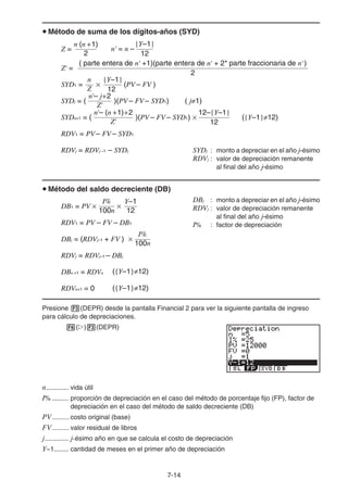 7-14
u Método de suma de los dígitos-años (SYD)
SYDj : monto a depreciar en el año j-ésimo
RDVj : valor de depreciación remanente
al final del año j-ésimo
u Método del saldo decreciente (DB)
DBj : monto a depreciar en el año j-ésimo
RDVj : valor de depreciación remanente
al final del año j-ésimo
I% : factor de depreciación
Presione 3(DEPR) desde la pantalla Financial 2 para ver la siguiente pantalla de ingreso
para cálculo de depreciaciones.
6(g)3(DEPR)
n............ vida útil
I% ......... proporción de depreciación en el caso del método de porcentaje fijo (FP), factor de
depreciación en el caso del método de saldo decreciente (DB)
PV......... costo original (base)
FV......... valor residual de libros
j............. j-ésimo año en que se calcula el costo de depreciación
Y−1........ cantidad de meses en el primer año de depreciación
n (n +1)
Z =
2
2
( parte entera de n' +1)(parte entera de n' + 2* parte fraccionaria de n' )
Z' =
SYD1 =
{Y–1}
12
n
Z
× (PV – FV )
n'– j+2
Z'
)(PV – FV – SYD1) ( j≠1)
SYDj = (
RDV1 = PV – FV – SYD1
RDVj = RDVj –1 – SYDj
n'– (n +1)+2
Z'
)(PV – FV – SYD1) ({Y–1}≠12)
12–{Y–1}
12
×
SYDn+1 = (
12
{Y–1}
n' = n –
n (n +1)
Z =
2
2
( parte entera de n' +1)(parte entera de n' + 2* parte fraccionaria de n' )
Z' =
SYD1 =
{Y–1}
12
n
Z
× (PV – FV )
n'– j+2
Z'
)(PV – FV – SYD1) ( j≠1)
SYDj = (
RDV1 = PV – FV – SYD1
RDVj = RDVj –1 – SYDj
n'– (n +1)+2
Z'
)(PV – FV – SYD1) ({Y–1}≠12)
12–{Y–1}
12
×
SYDn+1 = (
12
{Y–1}
n' = n –
RDV1 = PV – FV – DB1
({Y–1}≠12)
({Y–1}≠12)
100n
Y–1
I%
DB1 = PV ×
100n
I%
12
×
×
DBj = (RDVj–1 + FV )
RDVj = RDVj–1 – DBj
DBn +1 = RDVn
RDVn+1 = 0
RDV1 = PV – FV – DB1
({Y–1}≠12)
({Y–1}≠12)
100n
Y–1
I%
DB1 = PV ×
100n
I%
12
×
×
DBj = (RDVj–1 + FV )
RDVj = RDVj–1 – DBj
DBn +1 = RDVn
RDVn+1 = 0
 
