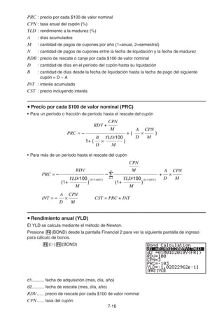 7-16
PRC : precio por cada $100 de valor nominal
CPN : tasa anual del cupón (%)
YLD : rendimiento a la madurez (%)
A : días acumulados
M : cantidad de pagos de cupones por año (1=anual, 2=semestral)
N : cantidad de pagos de cupones entre la fecha de liquidación y la fecha de madurez
RDB : precio de rescate o canje por cada $100 de valor nominal
D : cantidad de días en el período del cupón hasta su liquidación
B : cantidad de días desde la fecha de liquidación hasta la fecha de pago del siguiente
cupón = D − A
INT : interés acumulado
CST : precio incluyendo interés
u Precio por cada $100 de valor nominal (PRC)
• Para un período o fracción de período hasta el rescate del cupón
• Para más de un período hasta el rescate del cupón
u Rendimiento anual (YLD)
El YLD se calcula mediante el método de Newton.
Presione 4(BOND) desde la pantalla Financial 2 para ver la siguiente pantalla de ingreso
para cálculo de bonos.
6(g)4(BOND)
d1.......... fecha de adquisición (mes, día, año)
d2.......... fecha de rescate (mes, día, año)
RDV...... precio de rescate por cada $100 de valor nominal
CPN...... tasa del cupón
PRC = + (
– )
RDV +
M
CPN
1+ ( × )
D
B
M
YLD/100
×
D
A
M
CPN
PRC = + (
– )
RDV +
M
CPN
1+ ( × )
D
B
M
YLD/100
×
D
A
M
CPN
×
D
A
M
CPN
INT = – CST = PRC + INT
+ ×
D
A
M
CPN
PRC = – –
RDV
(1+ )
M
YLD/100
(1+ )
M
YLD/100
M
CPN
Σ
N
k=1
(N–1+B/D ) (k–1+B/D )
×
D
A
M
CPN
INT = – CST = PRC + INT
+ ×
D
A
M
CPN
PRC = – –
RDV
(1+ )
M
YLD/100
(1+ )
M
YLD/100
M
CPN
Σ
N
k=1
(N–1+B/D ) (k–1+B/D )
 