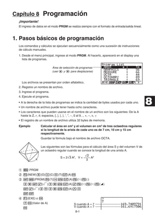 8-1
Capítulo 8 Programación
¡Importante!
El ingreso de datos en el modo PRGM se realiza siempre con el formato de entrada/salida lineal.
1. Pasos básicos de programación
Los comandos y cálculos se ejecutan secuencialmente como una sucesión de instrucciones
de cálculo manuales.
1. Desde el menú principal, ingrese al modo PRGM. Al hacerlo, aparecerá en el display una
lista de programas.
Área de selección de programas
(use f y c para desplazarse)
Los archivos se presentan por orden alfabético.
2. Registre un nombre de archivo.
3. Ingrese el programa.
4. Ejecute el programa.
• A la derecha de la lista de programas se indica la cantidad de bytes usados por cada uno.
• Un nombre de archivo puede tener hasta ocho caracteres.
• Los caracteres que pueden usarse en el nombre de un archivo son los siguientes: De la A
hasta la Z, r, θ, espacios, [, ], {, }, ’, ”, ~, 0 al 9, ., +, –, ×, ÷
• El registro de un nombre de archivo utiliza 32 bytes de memoria.
Ejemplo Calcular el área en cm2
y el volumen en cm3
de tres octaedros regulares
si la longitud de la arista de cada uno es de 7 cm, 10 cm y 15 cm
respectivamente.
Guardar la fórmula bajo el nombre de archivo OCTA.
Las siguientes son las fórmulas para el cálculo del área S y del volumen V de
un octaedro regular cuando se conoce la longitud de una arista A.
1 m PRGM
2 3(NEW)j(O)I(C)/(T)v(A)w
3 !J(PRGM)4(?)aav(A)6(g)5(:)
c*!x(')d*av(A)x6(g)6(g)5(^)
!x(')c/d*av(A)Md
JJ
4 1(EXE) o w
hw(Valor de A) S cuando A = 7
w V cuando A = 7
A
A
S = 2'
3 A2
, V = A3
––––
'
2
3
S = 2'
3 A2
, V = A3
––––
'
2
3
8
 