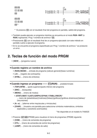 8-2
ww
baw S cuando A = 10
w V cuando A = 10
ww
bfw S cuando A = 15
w*1 V cuando A = 15
*1
Si presiona w con el resultado final del programa en pantalla, saldrá del programa.
• También puede ejecutar un programa mientras se encuentra en el modo RUN • MAT (o
RUN) ingresando: Prog nombre de archivow.
• Presionando w con el resultado final de un programa ejecutado con este método en
pantalla vuelve a ejecutar el programa.
• Si no se encuentra el programa especificado por Prog nombre de archivo se producirá
un error.
2. Teclas de función del modo PRGM
• {NEW} ... {programa nuevo}
u Cuando registra un nombre de archivo
• {RUN}/{BASE} ... entrada de programa {cálculo general}/{base numérica}
• {Q} ... {registro de contraseña}
• {SYBL} ... {menú de símbolos}
u Cuando ingresa un programa —— 1(RUN) … predeterminado
• {TOP}/{BTM} ... {parte superior}/{parte inferior} del programa
• {SRC} ... {búsqueda}
• {MENU} ... {menú de modos}
• {STAT}/{MAT}*/{LIST}/{GRPH}/{DYNA}*/{TABL}/{RECR}*
... menú de {estadísticas}/{matrices}/{listas}/{gráficos}/{gráficos dinámicos}/{tablas}/
{recursiones}
• {A↔a} ... {alternar entre mayúsculas y minúsculas}
• {CHAR} ... {muestra una pantalla para seleccionar símbolos matemáticos, símbolos
especiales y caracteres acentuados}
* No disponible en el modelo fx-7400GII
• Presione !J(PRGM) para visualizar el menú de programas (PRGM) siguiente:
• {COM} ... {menú de comandos de programa}
• {CTL} ... {menú de comandos de control de programas}
• {JUMP} ... {menú de comandos de salto}
 