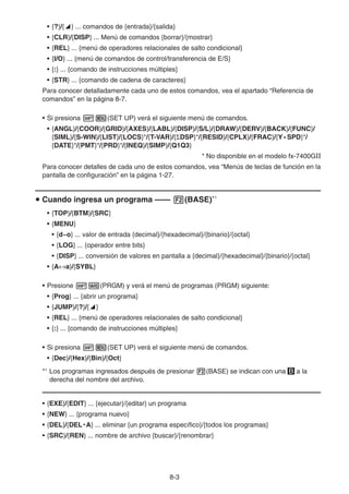 8-3
• {?}/{^} ... comandos de {entrada}/{salida}
• {CLR}/{DISP} ... Menú de comandos {borrar}/{mostrar}
• {REL} ... {menú de operadores relacionales de salto condicional}
• {I/O} ... {menú de comandos de control/transferencia de E/S}
• {:} ... {comando de instrucciones múltiples}
• {STR} ... {comando de cadena de caracteres}
Para conocer detalladamente cada uno de estos comandos, vea el apartado “Referencia de
comandos” en la página 8-7.
• Si presiona !m(SET UP) verá el siguiente menú de comandos.
• {ANGL}/{COOR}/{GRID}/{AXES}/{LABL}/{DISP}/{S/L}/{DRAW}/{DERV}/{BACK}/{FUNC}/
{SIML}/{S-WIN}/{LIST}/{LOCS}*/{T-VAR}/{ΣDSP}*/{RESID}/{CPLX}/{FRAC}/{Y • SPD}*/
{DATE}*/{PMT}*/{PRD}*/{INEQ}/{SIMP}/{Q1Q3}
* No disponible en el modelo fx-7400GII
Para conocer detalles de cada uno de estos comandos, vea “Menús de teclas de función en la
pantalla de configuración” en la página 1-27.
u Cuando ingresa un programa —— 2(BASE)*1
• {TOP}/{BTM}/{SRC}
• {MENU}
• {d~o} ... valor de entrada {decimal}/{hexadecimal}/{binario}/{octal}
• {LOG} ... {operador entre bits}
• {DISP} ... conversión de valores en pantalla a {decimal}/{hexadecimal}/{binario}/{octal}
• {A↔a}/{SYBL}
• Presione !J(PRGM) y verá el menú de programas (PRGM) siguiente:
• {Prog} ... {abrir un programa}
• {JUMP}/{?}/{^}
• {REL} ... {menú de operadores relacionales de salto condicional}
• {:} ... {comando de instrucciones múltiples}
• Si presiona !m(SET UP) verá el siguiente menú de comandos.
• {Dec}/{Hex}/{Bin}/{Oct}
*1
Los programas ingresados después de presionar 2(BASE) se indican con una B a la
derecha del nombre del archivo.
• {EXE}/{EDIT} ... {ejecutar}/{editar} un programa
• {NEW} ... {programa nuevo}
• {DEL}/{DEL • A} ... eliminar {un programa específico}/{todos los programas}
• {SRC}/{REN} ... nombre de archivo {buscar}/{renombrar}
 
