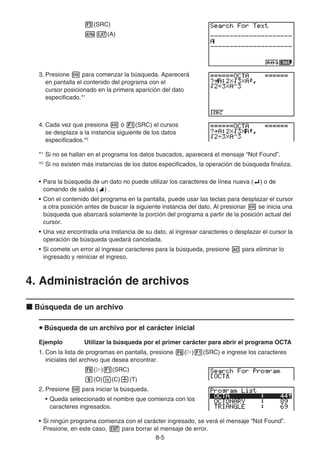 8-5
3(SRC)
av(A)
3. Presione w para comenzar la búsqueda. Aparecerá
en pantalla el contenido del programa con el
cursor posicionado en la primera aparición del dato
especificado.*1
4. Cada vez que presiona w ó 1(SRC) el cursos
se desplaza a la instancia siguiente de los datos
especificados.*2
*1
Si no se hallan en el programa los datos buscados, aparecerá el mensaje “Not Found”.
*2
Si no existen más instancias de los datos especificados, la operación de búsqueda finaliza.
• Para la búsqueda de un dato no puede utilizar los caracteres de línea nueva (_) o de
comando de salida (^) .
• Con el contenido del programa en la pantalla, puede usar las teclas para desplazar el cursor
a otra posición antes de buscar la siguiente instancia del dato. Al presionar w se inicia una
búsqueda que abarcará solamente la porción del programa a partir de la posición actual del
cursor.
• Una vez encontrada una instancia de su dato, al ingresar caracteres o desplazar el cursor la
operación de búsqueda quedará cancelada.
• Si comete un error al ingresar caracteres para la búsqueda, presione A para eliminar lo
ingresado y reiniciar el ingreso.
4. Administración de archivos
k Búsqueda de un archivo
u Búsqueda de un archivo por el carácter inicial
Ejemplo Utilizar la búsqueda por el primer carácter para abrir el programa OCTA
1. Con la lista de programas en pantalla, presione 6(g)1(SRC) e ingrese los caracteres
iniciales del archivo que desea encontrar.
6(g)1(SRC)
j(O)I(C)/(T)
2. Presione w para iniciar la búsqueda.
• Queda seleccionado el nombre que comienza con los
caracteres ingresados.
• Si ningún programa comienza con el carácter ingresado, se verá el mensaje “Not Found”.
Presione, en este caso, J para borrar el mensaje de error.
 