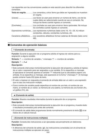 8-8
Las siguientes son las convenciones usadas en esta sección para describir los diferentes
comandos.
Texto en negrita ............. Los comandos y otros ítems que debe ser ingresados se muestran
en negrita.
{Llaves} ............................ Las llaves se usan para encerrar un número de ítems, uno de los
cuales debe ser seleccionado cuando se usa un comando. No
incluya las llaves cuando ingresa un comando.
[Corchetes]....................... Los corchetes se usan para encerrar ítems opcionales. No incluya
los corchetes cuando ingrese un comando.
Expresiones numéricas.... Las expresiones numéricas (tales como 10, 10 + 20, A) indican
constantes, cálculos, constantes numéricas, etc.
Caracteres alfabéticos ..... Los caracteres alfabéticos forman cadenas de literales (tales como
AB).
k Comandos de operación básicos
? (Comando de entrada)
Función: Durante la ejecución de un programa solicita el ingreso de valores para su
asignación a alguna variable.
Sintaxis: ? → nombre de variable, mensaje? → nombre de variable
Ejemplo: ? → A_
Descripción:
• Este comando interrumpe momentáneamente la ejecución del programa y solicita el ingreso
de un valor o expresión para ser asignados a una variable. Si no especifica un mensaje,
al ejecutarse el comando aparece el carácter “?” indicando que la calculadora espera una
entrada. Si se especifica un mensaje, este aparecerá en la forma “mensaje?”. El mensaje
puede contener hasta 255 bytes de texto.
• El valor a ingresar en respuesta al comando de entrada debe ser un valor o una expresión
que no sea una instrucción múltiple.
• Como nombre de variable puede especificar el nombre de una lista, el nombre de una
matriz, el nombre de un vector, la memoria de una cadena, la memoria de una función (fn),
un gráfico (Yn), etc.
^ (Comando de salida)
Función: Muestra resultados intermedios durante la ejecución de un programa.
Descripción:
• Este comando interrumpe momentáneamente la ejecución de un programa y muestra texto
o resultados procesados justo antes del comando.
• El comando de salida debe programarse donde normalmente presionaría la tecla w si se
tratara de un cálculo manual.
: (Comando de instrucciones múltiples)
Función: Conecta dos instrucciones a ser ejecutadas secuencialmente sin detenerse.
Descripción:
• A diferencia del comando de salida (^), las instrucciones conectadas con el comando de
instrucciones múltiples se ejecutan sin parar.
 