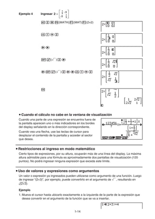 1-14
Ejemplo 4 Ingresar 2 ×
1
2
2
1
2
2
Ac*4(MATH)1(MAT)1(2×2)
vbcc
ee
!x(')ce
e!x(')ceevbcc
w
u Cuando el cálculo no cabe en la ventana de visualización
Cuando una parte de una expresión se encuentra fuera de
la pantalla aparecen uno o más indicadores en los bordes
del display señalando en la dirección correspondiente.
Cuando vea una flecha, use las teclas de cursor para
desplazar el contenido de la pantalla y acceder al sector
que desea.
u Restricciones al ingreso en modo matemático
Cierto tipos de expresiones, por su altura, ocuparán más de una línea del display. La máxima
altura admisible para una fórmula es aproximadamente dos pantallas de visualización (120
puntos). No podrá ingresar ninguna expresión que exceda este límite.
u Uso de valores y expresiones como argumentos
Un valor o expresión ya ingresados pueden utilizarse como argumento de una función. Luego
de ingresar “(2+3)”, por ejemplo, puede convertirlo en el argumento de ', resultando en
(2+3).
Ejemplo
1. Mueva el cursor hasta ubicarlo exactamente a la izquierda de la parte de la expresión que
desea convertir en el argumento de la función que se va a insertar.
 