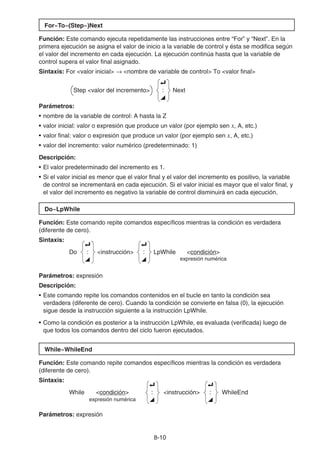 8-10
For~To~(Step~)Next
Función: Este comando ejecuta repetidamente las instrucciones entre “For” y “Next”. En la
primera ejecución se asigna el valor de inicio a la variable de control y ésta se modifica según
el valor del incremento en cada ejecución. La ejecución continúa hasta que la variable de
control supera el valor final asignado.
Sintaxis: For valor inicial → nombre de variable de control To valor final
Step valor del incremento
_
:
^
Next
Parámetros:
• nombre de la variable de control: A hasta la Z
• valor inicial: valor o expresión que produce un valor (por ejemplo sen x, A, etc.)
• valor final: valor o expresión que produce un valor (por ejemplo sen x, A, etc.)
• valor del incremento: valor numérico (predeterminado: 1)
Descripción:
• El valor predeterminado del incremento es 1.
• Si el valor inicial es menor que el valor final y el valor del incremento es positivo, la variable
de control se incrementará en cada ejecución. Si el valor inicial es mayor que el valor final, y
el valor del incremento es negativo la variable de control disminuirá en cada ejecución.
Do~LpWhile
Función: Este comando repite comandos específicos mientras la condición es verdadera
(diferente de cero).
Sintaxis:
Do
_
:
^
instrucción
_
:
^
LpWhile condición
expresión numérica
Parámetros: expresión
Descripción:
• Este comando repite los comandos contenidos en el bucle en tanto la condición sea
verdadera (diferente de cero). Cuando la condición se convierte en falsa (0), la ejecución
sigue desde la instrucción siguiente a la instrucción LpWhile.
• Como la condición es posterior a la instrucción LpWhile, es evaluada (verificada) luego de
que todos los comandos dentro del ciclo fueron ejecutados.
While~WhileEnd
Función: Este comando repite comandos específicos mientras la condición es verdadera
(diferente de cero).
Sintaxis:
While condición
_
:
^
instrucción
_
:
^
WhileEnd
expresión numérica
Parámetros: expresión
 