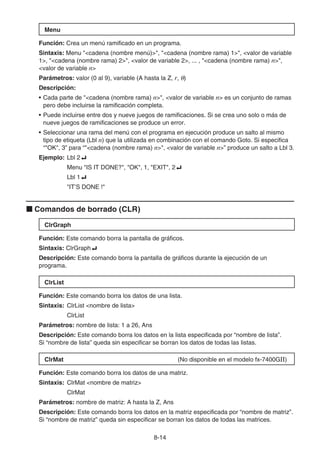 8-14
Menu
Función: Crea un menú ramificado en un programa.
Sintaxis: Menu cadena (nombre menú), cadena (nombre rama) 1, valor de variable
1, cadena (nombre rama) 2, valor de variable 2, ... , cadena (nombre rama) n,
valor de variable n
Parámetros: valor (0 al 9), variable (A hasta la Z, r, θ)
Descripción:
• Cada parte de cadena (nombre rama) n, valor de variable n es un conjunto de ramas
pero debe incluirse la ramificación completa.
• Puede incluirse entre dos y nueve juegos de ramificaciones. Si se crea uno solo o más de
nueve juegos de ramificaciones se produce un error.
• Seleccionar una rama del menú con el programa en ejecución produce un salto al mismo
tipo de etiqueta (Lbl n) que la utilizada en combinación con el comando Goto. Si especifica
“OK, 3” para “cadena (nombre rama) n, valor de variable n” produce un salto a Lbl 3.
Ejemplo: Lbl 2_
Menu IS IT DONE?, OK, 1, EXIT, 2_
Lbl 1_
IT’S DONE !
k Comandos de borrado (CLR)
ClrGraph
Función: Este comando borra la pantalla de gráficos.
Sintaxis: ClrGraph_
Descripción: Este comando borra la pantalla de gráficos durante la ejecución de un
programa.
ClrList
Función: Este comando borra los datos de una lista.
Sintaxis: ClrList nombre de lista
ClrList
Parámetros: nombre de lista: 1 a 26, Ans
Descripción: Este comando borra los datos en la lista especificada por “nombre de lista”.
Si “nombre de lista” queda sin especificar se borran los datos de todas las listas.
ClrMat (No disponible en el modelo fx-7400GII)
Función: Este comando borra los datos de una matriz.
Sintaxis: ClrMat nombre de matriz
ClrMat
Parámetros: nombre de matriz: A hasta la Z, Ans
Descripción: Este comando borra los datos en la matriz especificada por “nombre de matriz”.
Si “nombre de matriz” queda sin especificar se borran los datos de todas las matrices.
 