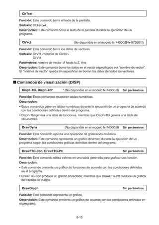 8-15
ClrText
Función: Este comando borra el texto de la pantalla.
Sintaxis: ClrText_
Descripción: Este comando borra el texto de la pantalla durante la ejecución de un
programa.
ClrVct (No disponible en el modelo fx-7400GII/fx-9750GII)
Función: Este comando borra los datos de vectores.
Sintaxis: ClrVct nombre de vector
ClrVct
Parámetros: nombre de vector: A hasta la Z, Ans
Descripción: Este comando borra los datos en el vector especificado por “nombre de vector”.
Si “nombre de vector” queda sin especificar se borran los datos de todos los vectores.
k Comandos de visualización (DISP)
DispF-Tbl, DispR-Tbl* * (No disponible en el modelo fx-7400GII) Sin parámetros
Función: Estos comandos muestran tablas numéricas.
Descripción:
• Estos comandos generan tablas numéricas durante la ejecución de un programa de acuerdo
con las condiciones definidas dentro del programa.
• DispF-Tbl genera una tabla de funciones, mientras que DispR-Tbl genera una tabla de
recursiones.
DrawDyna (No disponible en el modelo fx-7400GII) Sin parámetros
Función: Este comando ejecuta una operación de graficación dinámica.
Descripción: Este comando representa un gráfico dinámico durante la ejecución de un
programa según las condiciones gráficas definidas dentro del programa.
DrawFTG-Con, DrawFTG-Plt Sin parámetros
Función: Este comando utiliza valores en una tabla generada para graficar una función.
Descripción:
• Este comando presenta un gráfico de funciones de acuerdo con las condiciones definidas
en el programa.
• DrawFTG-Con produce un gráfico conectado, mientras que DrawFTG-Plt produce un gráfico
de trazado de puntos.
DrawGraph Sin parámetros
Función: Este comando representa un gráfico.
Descripción: Este comando presenta un gráfico de acuerdo con las condiciones definidas en
el programa.
 