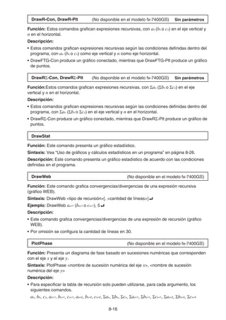 8-16
DrawR-Con, DrawR-Plt (No disponible en el modelo fx-7400GII) Sin parámetros
Función: Estos comandos grafican expresiones recursivas, con an (bn o cn) en el eje vertical y
n en el horizontal.
Descripción:
• Estos comandos grafican expresiones recursivas según las condiciones definidas dentro del
programa, con an (bn o cn) como eje vertical y n como eje horizontal.
• DrawFTG-Con produce un gráfico conectado, mientras que DrawFTG-Plt produce un gráfico
de puntos.
DrawRΣ-Con, DrawRΣ-Plt (No disponible en el modelo fx-7400GII) Sin parámetros
Función:Estos comandos grafican expresiones recursivas, con Σan (Σbn o Σcn) en el eje
vertical y n en el horizontal.
Descripción:
• Estos comandos grafican expresiones recursivas según las condiciones definidas dentro del
programa, con Σan (Σbn o Σcn) en el eje vertical y n en el horizontal.
• DrawRΣ-Con produce un gráfico conectado, mientras que DrawRΣ-Plt produce un gráfico de
puntos.
DrawStat
Función: Este comando presenta un gráfico estadístico.
Sintaxis: Vea “Uso de gráficos y cálculos estadísticos en un programa” en página 8-26.
Descripción: Este comando presenta un gráfico estadístico de acuerdo con las condiciones
definidas en el programa.
DrawWeb (No disponible en el modelo fx-7400GII)
Función: Este comando grafica convergencias/divergencias de una expresión recursiva
(gráfico WEB).
Sintaxis: DrawWeb tipo de recursión[, cantidad de líneas]_
Ejemplo: DrawWeb an+1 (bn+1 o cn+1), 5_
Descripción:
• Este comando grafica convergencias/divergencias de una expresión de recursión (gráfico
WEB).
• Por omisión se configura la cantidad de líneas en 30.
PlotPhase (No disponible en el modelo fx-7400GII)
Función: Presenta un diagrama de fase basado en sucesiones numéricas que corresponden
con el eje x y el eje y.
Sintaxis: PlotPhase nombre de sucesión numérica del eje x, nombre de sucesión
numérica del eje y
Descripción:
• Para especificar la tabla de recursión solo pueden utilizarse, para cada argumento, los
siguientes comandos.
an, bn, cn, an+1, bn+1, cn+1, an+2, bn+2, cn+2, Σan, Σbn, Σcn, Σan+1, Σbn+1, Σcn+1, Σan+2, Σbn+2, Σcn+2
 