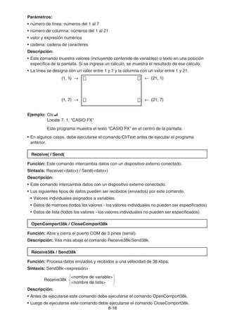 8-18
Parámetros:
• número de línea: números del 1 al 7
• número de columna: números del 1 al 21
• valor y expresión numérica
• cadena: cadena de caracteres
Descripción:
• Este comando muestra valores (incluyendo contenido de variables) o texto en una posición
específica de la pantalla. Si se ingresa un cálculo, se muestra el resultado de ese cálculo.
• La línea se designa con un valor entre 1 y 7 y la columna con un valor entre 1 y 21.
Ejemplo: Cls_
Locate 7, 1, CASIO FX
Este programa muestra el texto “CASIO FX” en el centro de la pantalla.
• En algunos casos, debe ejecutarse el comando ClrText antes de ejecutar el programa
anterior.
Receive( / Send(
Función: Este comando intercambia datos con un dispositivo externo conectado.
Sintaxis: Receive(dato) / Send(dato)
Descripción:
• Este comando intercambia datos con un dispositivo externo conectado.
• Los siguientes tipos de datos pueden ser recibidos (enviados) por este comando.
• Valores individuales asignados a variables.
• Datos de matrices (todos los valores - los valores individuales no pueden ser especificados)
• Datos de lista (todos los valores - los valores individuales no pueden ser especificados)
OpenComport38k / CloseComport38k
Función: Abre y cierra el puerto COM de 3 pines (serial).
Descripción: Vea más abajo el comando Receive38k/Send38k.
Receive38k / Send38k
Función: Procesa datos enviados y recibidos a una velocidad de 38 kbps.
Sintaxis: Send38k expresión
nombre de variable
Receive38k
nombre de lista
Descripción:
• Antes de ejecutarse este comando debe ejecutarse el comando OpenComport38k.
• Luego de ejecutarse este comando debe ejecutarse el comando CloseComport38k.
← (21, 1)
← (21, 7)
(1, 1) →
(1, 7) →
← (21, 1)
← (21, 7)
(1, 1) →
(1, 7) →
 