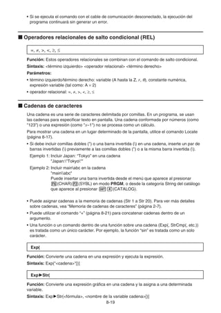 8-19
• Si se ejecuta el comando con el cable de comunicación desconectado, la ejecución del
programa continuará sin generar un error.
k Operadores relacionales de salto condicional (REL)
=, ≠, , , ≥, ≤
Función: Estos operadores relacionales se combinan con el comando de salto condicional.
Sintaxis: término izquierdo operador relacional término derecho
Parámetros:
• término izquierdo/término derecho: variable (A hasta la Z, r, θ), constante numérica,
expresión variable (tal como: A × 2)
• operador relacional: =, ≠, , , ≥, ≤
k Cadenas de caracteres
Una cadena es una serie de caracteres delimitada por comillas. En un programa, se usan
las cadenas para especificar texto en pantalla. Una cadena conformada por números (como
123) o una expresión (como x–1) no se procesa como un cálculo.
Para mostrar una cadena en un lugar determinado de la pantalla, utilice el comando Locate
(página 8-17).
• Si debe incluir comillas dobles () o una barra invertida () en una cadena, inserte un par de
barras invertidas () previamente a las comillas dobles () o a la misma barra invertida ().
Ejemplo 1: Incluir Japan: “Tokyo” en una cadena
Japan:Tokyo
Ejemplo 2: Incluir mainabc en la cadena
mainabc
Puede insertar una barra invertida desde el menú que aparece al presionar
6(CHAR)2(SYBL) en modo PRGM, o desde la categoría String del catálogo
que aparece al presionar !e(CATALOG).
• Puede asignar cadenas a la memoria de cadenas (Str 1 a Str 20). Para ver más detalles
sobre cadenas, vea “Memoria de cadenas de caracteres” (página 2-7).
• Puede utilizar el comando “+” (página 8-21) para concatenar cadenas dentro de un
argumento.
• Una función o un comando dentro de una función sobre una cadena (Exp(, StrCmp(, etc.))
es tratada como un único carácter. Por ejemplo, la función “sin” es tratada como un solo
carácter.
Exp(
Función: Convierte una cadena en una expresión y ejecuta la expresión.
Sintaxis: Exp(cadena[)]
Exp'
'Str(
Función: Convierte una expresión gráfica en una cadena y la asigna a una determinada
variable.
Sintaxis: Exp'Str(fórmula, nombre de la variable cadena[)]
 