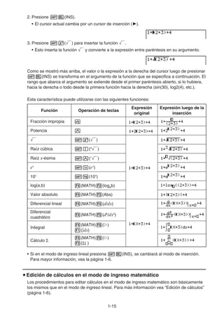 1-15
2. Presione !D(INS).
• El cursor actual cambia por un cursor de inserción (').
3. Presione !x(') para insertar la función '.
• Esto inserta la función ' y convierte a la expresión entre paréntesis en su argumento.
Como se mostró más arriba, el valor o la expresión a la derecha del cursor luego de presionar
!D(INS) se transforma en el argumento de la función que se especifica a continuación. El
rango que abarca el argumento se extiende desde el primer paréntesis abierto, si lo hubiera,
hacia la derecha o todo desde la primera función hacia la derecha (sin(30), log2(4), etc.).
Esta característica puede utilizarse con las siguientes funciones:
Función Operación de teclas
Expresión
original
Expresión luego de la
inserción
Fracción impropia v
Potencia M
' !x(')
Raíz cúbica !((3
')
Raíz x-ésima !M(x
')
ex
!I(ex
)
10x
!l(10x
)
log(a,b) 4(MATH)2(logab)
Valor absoluto 4(MATH)3(Abs)
Diferencial lineal 4(MATH)4(d/dx)
Diferencial
cuadrático
4(MATH)5(d2
/dx2
)
Integral
4(MATH)6(g)
1(∫dx)
Cálculo Σ
4(MATH)6(g)
2(Σ( )
• Si en el modo de ingreso lineal presiona !D(INS), se cambiará al modo de inserción.
Para mayor información, vea la página 1-6.
u Edición de cálculos en el modo de ingreso matemático
Los procedimientos para editar cálculos en el modo de ingreso matemático son básicamente
los mismos que en el modo de ingreso lineal. Para más información vea “Edición de cálculos”
(página 1-6).
 