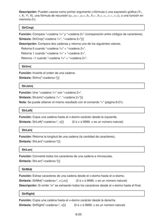 8-20
Descripción: Pueden usarse como primer argumento (fórmula) una expresión gráfica (Yn,
r, Xt, Yt, X), una fórmula de recursión (an, an+1, an+2, bn, bn+1, bn+2, cn, cn+1, cn+2), o una función en
memoria (fn).
StrCmp(
Función: Compara “cadena 1” y “cadena 2” (comparación entre códigos de caracteres).
Sintaxis: StrCmp(cadena 1, cadena 2[)]
Descripción: Compara dos cadenas y retorna uno de los siguientes valores.
Retorna 0 cuando “cadena 1” = “cadena 2”.
Retorna 1 cuando “cadena 1”  “cadena 2”.
Retorna –1 cuando “cadena 1”  “cadena 2”.
Strlnv(
Función: Invierte el orden de una cadena.
Sintaxis: StrInv(cadena[)]
StrJoin(
Función: Une “cadena 1” con “cadena 2”.
Sintaxis: StrJoin(cadena 1, cadena 2[)]
Nota: Se puede obtener el mismo resultado con el comando “+” (página 8-21).
StrLeft(
Función: Copia una cadena hasta el n-ésimo carácter desde la izquierda.
Sintaxis: StrLeft(cadena, n[)] (0  n  9999, n es un número natural)
StrLen(
Función: Retorna la longitud de una cadena (la cantidad de caracteres).
Sintaxis: StrLen(cadena[)]
StrLwr(
Función: Convierte todos los caracteres de una cadena a minúsculas.
Sintaxis: StrLwr(cadena[)]
StrMid(
Función: Extrae caracteres de una cadena desde el n-ésimo hasta el m-ésimo.
Sintaxis: StrMid(cadena, n [,m)] (0  n  9999, n es un número natural)
Descripción: Si omite “m” se extraerán todos los caracteres desde el n-ésimo hasta el final.
StrRight(
Función: Copia una cadena hasta el n-ésimo carácter desde la derecha.
Sintaxis: StrRight(cadena, n[)] (0  n  9999, n es un número natural)
 