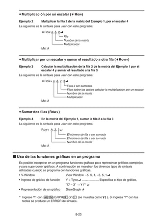 8-23
u Multiplicación por un escalar (`Row)
Ejemplo 2 Multiplicar la fila 2 de la matriz del Ejemplo 1, por el escalar 4
La siguiente es la sintaxis para usar con este programa:
`Row 4, A, 2_
Fila
Nombre de la matriz
Multiplicador
Mat A
u Multiplicar por un escalar y sumar el resultado a otra fila (`Row+)
Ejemplo 3 Calcular la multiplicación de la fila 2 de la matriz del Ejemplo 1 por el
escalar 4 y sumar el resultado a la fila 3
La siguiente es la sintaxis para usar con este programa:
`Row+ 4, A, 2, 3_
Filas a ser sumadas
Filas sobre las cuales calcular la multiplicación por un escalar
Nombre de la matriz
Multiplicador
Mat A
u Sumar dos filas (Row+)
Ejemplo 4 En la matriz del Ejemplo 1, sumar la fila 2 a la fila 3
La siguiente es la sintaxis para usar con este programa:
Row+ A, 2, 3_
El número de fila a ser sumada
El número de fila a ser sumada
Nombre de la matriz
Mat A
k Uso de las funciones gráficas en un programa
Es posible incorporar en un programa funciones gráficas para representar gráficos complejos
y para superponer gráficos. A continuación se muestran los diversos tipos de sintaxis
utilizadas cuando se programa con funciones gráficas.
• V-Window View Window –5, 5, 1, –5, 5, 1_
• Ingreso de gráfico de función Y = Type_ .................... Especifica el tipo de gráfico.
X2
– 3 → Y1*1
_
• Representación de un gráfico DrawGraph_
*1
Ingrese Y1 con J4(GRPH)1(Y)b (se muestra como ). Si ingresa “Y” con las
teclas se produce un ERROR de sintaxis.
 