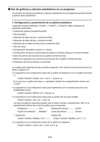 8-26
k Uso de gráficos y cálculos estadísticos en un programa
La inclusión de operaciones gráficas y cálculos estadísticos en los programas permite calcular
y graficar datos estadísticos.
u Configuración y presentación de un gráfico estadístico
Luego del comando StatGraph (“S-Gph1”, “S-Gph2”, o “S-Gph3”), debe configurar los
siguientes parámetros:
• Graficar/No graficar (DrawOn/DrawOff)
• Tipo de gráfico
• Ubicación de datos del eje x (nombre de lista)
• Ubicación de datos del eje y (nombre de lista)
• Ubicación de los datos de frecuencia (nombre de lista)
• Tipo de marca
• Configuración del gráfico circular (% o datos)
• Configuración de lista con porcentajes de gráficos circulares (Ninguno o nombre de lista)
• Datos de primera de las barras de un gráfico (nombre de lista)
• Datos de la segunda y de la tercera de las barras de un gráfico (nombre de lista)
• Orientación de barras (Vertical u horizontal)
La configuración depende del tipo de gráfico requerido. Vea “Cambio de los parámetros de un
gráfico” (página 6-1).
• La siguiente es una configuración típica de un gráfico de dispersión o de un gráfico de líneas
xy.
S-Gph1 DrawOn, Scatter, List 1, List 2, 1, Square _
En el caso de un gráfico de líneas xy, reemplace “Scatter”en la especificación anterior por
“xyLine”.
• La siguiente es una configuración típica para representar con un trazado de puntos una
probabilidad normal.
S-Gph1 DrawOn, NPPlot, List 1, Square _
• La siguiente es una configuración típica para un gráfico de una sola variable.
S-Gph1 DrawOn, Hist, List 1, List 2 _
Los tipos de gráficos siguientes pueden usar el mismo formato, reemplazando “Hist” en la
especificación anterior por el tipo de gráfico que corresponda.
Histograma ..................... Hist Distribución Normal .............N-Dist
Cuadro de medianas ..... MedBox*1
Línea discontinua ................Broken
*1
Outliers:On Outliers:Off
S-Gph1 DrawOn, MedBox, List 1, 1, 1 S-Gph1 DrawOn, MedBox, List 1, 1, 0
• La siguiente es una configuración típica de un gráfico de regresión.
S-Gph1 DrawOn, Linear, List 1, List 2, List 3 _
 