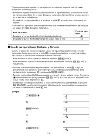 1-16
Observe sin embargo, que los puntos siguientes son distintos según se trate del modo
matemático o del modo lineal.
• El modo de ingreso de sobrescritura disponible en el ingreso lineal no es compatible con el
de ingreso matemático. En el modo de ingreso matemático, la inserción se produce siempre
en la posición actual del cursor.
• En modo de ingreso matemático, al presionar la tecla D se produce un retroceso de un
espacio.
• Considere las siguientes operaciones del cursor que pueden hacerse mientras se introduce
un cálculo en modo de ingreso matemático.
Para hacer esto:
Presione esta
tecla:
Desplazar el cursor desde el final del cálculo hasta el inicio e
Desplazar el cursor desde el comienzo del cálculo hasta el final d
k Uso de las operaciones Deshacer y Rehacer
Durante el cálculo de expresiones puede utilizar los siguientes procedimientos en modo
matemático (hasta que presione la tecla w) para deshacer la última operación de teclas y
para rehacer la operación de teclas que acaba de deshacer.
- Para deshacer la última operación de teclas presione: aD(UNDO)
- Para rehacer una operación de teclas que acaba de deshacer, presione: aD(UNDO)
nuevamente.
• También puede utilizar UNDO para cancelar una operación de la tecla A. Luego de
presionar A para borrar una expresión ingresada, puede restaurar el contenido de la
pantalla anterior a presionar A, presionando aD(UNDO).
• También puede utilizar UNDO para cancelar la operación de una tecla de cursor. Si presiona
e durante la entrada y luego presiona aD(UNDO), el cursor retornará a la posición en
la que estaba antes de presionar e.
• Si el teclado tiene bloqueo alfabético la operación UNDO queda deshabilitada. Si presiona
aD(UNDO) con el teclado bloqueado alfabéticamente, se procesa la misma operación
de borrado asociada con la tecla D sola.
Ejemplo
b+vbe
D
aD(UNDO)
c
A
aD(UNDO)
 