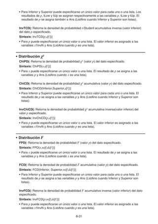 8-31
• Para Inferior y Superior puede especificarse un único valor para cada uno o una lista. Los
resultados de p, tLow y tUp se asignan respectivamente a las variables p, tLow y tUp. El
resultado de p se asigna también a Ans (ListAns cuando Inferior y Superior son listas).
InvTCD(: Retorna la densidad de probabilidad t-Student acumulativa inversa (valor inferior)
del dato p especificado.
Sintaxis: InvTCD(p,df [)]
• Para p puede especificarse un único valor o una lista. El valor inferior es asignado a las
variables x1InvN y Ans (ListAns cuando p es una lista).
• Distribución 2
ChiPD(: Retorna la densidad de probabilidad 2
(valor p) del dato especificado.
Sintaxis: ChiPD(x,df [)]
• Para x puede especificarse un único valor o una lista. El resultado de p se asigna a las
variables p y Ans (ListAns cuando x es una lista).
ChiCD(: Retorna la densidad de probabilidad 2
acumulativa (valor p) del dato especificado.
Sintaxis: ChiCD(Inferior,Superior,df [)]
• Para Inferior y Superior puede especificarse un único valor para cada uno o una lista. El
resultado de p se asigna a las variables p y Ans (ListAns cuando Inferior y Superior son
listas).
InvChiCD(: Retorna la densidad de probabilidad 2
acumulativa inversa(valor inferior) del
valor p especificado.
Sintaxis: InvChiCD(p,df [)]
• Para p puede especificarse un único valor o una lista. El valor inferior es asignado a las
variables x1InvN y Ans (ListAns cuando p es una lista).
• Distribución F
FPD(: Retorna la densidad de probabilidad F (valor p) del dato especificado.
Sintaxis: FPD(x,ndf,ddf [)]
• Para x puede especificarse un único valor o una lista. El resultado de p se asigna a las
variables p y Ans (ListAns cuando x es una lista).
FCD(: Retorna la densidad de probabilidad F acumulativa (valor p) del dato especificado.
Sintaxis: FCD(Inferior, Superior,ndf,ddf [)]
• Para Inferior y Superior puede especificarse un único valor para cada uno o una lista. El
resultado de p se asigna a las variables p y Ans (ListAns cuando Inferior y Superior son
listas).
InvFCD(: Retorna la densidad de probabilidad F acumulativa inversa (valor inferior) del dato
especificado.
Sintaxis: InvFCD(p,ndf,ddf [)]
• Para p puede especificarse un único valor o una lista. El valor inferior es asignado a las
variables x1InvN y Ans (ListAns cuando p es una lista).
 