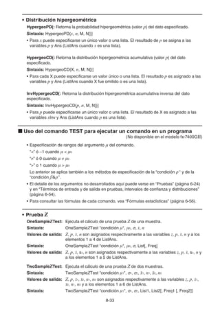 8-33
• Distribución hipergeométrica
HypergeoPD(: Retorna la probabilidad hipergeométrica (valor p) del dato especificado.
Sintaxis: HypergeoPD(x, n, M, N[)]
• Para x puede especificarse un único valor o una lista. El resultado de p se asigna a las
variables p y Ans (ListAns cuando x es una lista).
HypergeoCD(: Retorna la distribución hipergeométrica acumulativa (valor p) del dato
especificado.
Sintaxis: HypergeoCD(X, n, M, N[)]
• Para cada X puede especificarse un valor único o una lista. El resultado p es asignado a las
variables p y Ans (ListAns cuando X fue omitido o es una lista).
InvHypergeoCD(: Retorna la distribución hipergeométrica acumulativa inversa del dato
especificado.
Sintaxis: InvHypergeoCD(p, n, M, N[)]
• Para p puede especificarse un único valor o una lista. El resultado de X es asignado a las
variables xInv y Ans (ListAns cuando p es una lista).
k Uso del comando TEST para ejecutar un comando en un programa
(No disponible en el modelo fx-7400GII)
• Especificación de rangos del argumento  del comando.
“” ó –1 cuando   0
“≠” ó 0 cuando  ≠ 0
“” o 1 cuando   0
Lo anterior se aplica también a los métodos de especificación de la “condición ρ” y de la
“condición ρ ”.
• El detalle de los argumentos no desarrollados aquí puede verse en “Pruebas” (página 6-24)
y en “Términos de entrada y de salida en pruebas, intervalos de confianza y distribuciones”
(página 6-54).
• Para consultar las fórmulas de cada comando, vea “Fórmulas estadísticas” (página 6-56).
• Prueba Z
OneSampleZTest: Ejecuta el cálculo de una prueba Z de una muestra.
Sintaxis: OneSampleZTest condición , 0, σ, o, n
Valores de salida: Z, p, o, n son asignados respectivamente a las variables z, p, o, n y a los
elementos 1 a 4 de ListAns.
Sintaxis: OneSampleZTest condición , 0, σ, List[, Freq]
Valores de salida: Z, p, o, sx, n son asignados respectivamente a las variables z, p, o, sx, n y
a los elementos 1 a 5 de ListAns.
TwoSampleZTest: Ejecuta el cálculo de una prueba Z de dos muestras.
Sintaxis: TwoSampleZTest condición 1, σ1, σ2, o1, n1, o2, n2
Valores de salida: Z, p, o1, o2, n1, n2 son asignados respectivamente a las variables z, p, o1,
o2, n1, n2 y a los elementos 1 a 6 de ListAns.
Sintaxis: TwoSampleZTest condición 1, σ1, σ2, List1, List2[, Freq1 [, Freq2]]
 