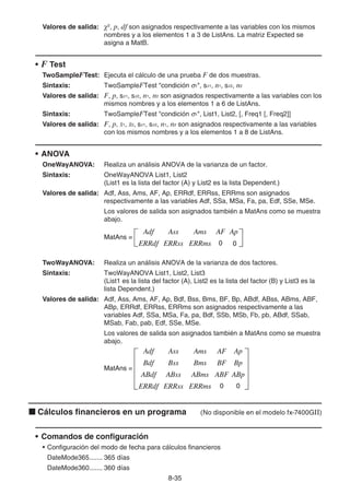 8-35
Valores de salida: 2
, p, df son asignados respectivamente a las variables con los mismos
nombres y a los elementos 1 a 3 de ListAns. La matriz Expected se
asigna a MatB.
• F Test
TwoSampleFTest: Ejecuta el cálculo de una prueba F de dos muestras.
Sintaxis: TwoSampleFTest condición σ1, sx1, n1, sx2, n2
Valores de salida: F, p, sx1, sx2, n1, n2 son asignados respectivamente a las variables con los
mismos nombres y a los elementos 1 a 6 de ListAns.
Sintaxis: TwoSampleFTest condición σ1, List1, List2, [, Freq1 [, Freq2]]
Valores de salida: F, p, o1, o2, sx1, sx2, n1, n2 son asignados respectivamente a las variables
con los mismos nombres y a los elementos 1 a 8 de ListAns.
• ANOVA
OneWayANOVA: Realiza un análisis ANOVA de la varianza de un factor.
Sintaxis: OneWayANOVA List1, List2
(List1 es la lista del factor (A) y List2 es la lista Dependent.)
Valores de salida: Adf, Ass, Ams, AF, Ap, ERRdf, ERRss, ERRms son asignados
respectivamente a las variables Adf, SSa, MSa, Fa, pa, Edf, SSe, MSe.
Los valores de salida son asignados también a MatAns como se muestra
abajo.
TwoWayANOVA: Realiza un análisis ANOVA de la varianza de dos factores.
Sintaxis: TwoWayANOVA List1, List2, List3
(List1 es la lista del factor (A), List2 es la lista del factor (B) y List3 es la
lista Dependent.)
Valores de salida: Adf, Ass, Ams, AF, Ap, Bdf, Bss, Bms, BF, Bp, ABdf, ABss, ABms, ABF,
ABp, ERRdf, ERRss, ERRms son asignados respectivamente a las
variables Adf, SSa, MSa, Fa, pa, Bdf, SSb, MSb, Fb, pb, ABdf, SSab,
MSab, Fab, pab, Edf, SSe, MSe.
Los valores de salida son asignados también a MatAns como se muestra
abajo.
k Cálculos financieros en un programa (No disponible en el modelo fx-7400GII)
• Comandos de configuración
• Configuración del modo de fecha para cálculos financieros
DateMode365....... 365 días
DateMode360....... 360 días
MatAns =
Adf
ERRdf
Ass
ERRss
Ams
ERRms
AF
0
Ap
0
MatAns =
Adf
ERRdf
Ass
ERRss
Ams
ERRms
AF
0
Ap
0
MatAns =
Adf
Bdf
ABdf
ERRdf
Ass
Bss
ABss
ERRss
Ams
Bms
ABms
ERRms
AF
BF
ABF
0
Ap
Bp
ABp
0
MatAns =
Adf
Bdf
ABdf
ERRdf
Ass
Bss
ABss
ERRss
Ams
Bms
ABms
ERRms
AF
BF
ABF
0
Ap
Bp
ABp
0
 