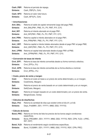 8-37
Cash_PBP: Retorna el período de repago.
Sintaxis: Cash_PBP(I%, Csh)
Cash_NFV: Retorna el valor neto futuro.
Sintaxis: Cash_NFV(I%, Csh)
• Amortizaciones
Amt_BAL: Retorna el saldo de capital remanente luego del pago PM2.
Sintaxis: Amt_BAL(PM1, PM2, I%, PV, PMT, P/Y, C/Y)
Amt_INT: Retorna el interés abonado en el pago PM1.
Sintaxis: Amt_INT(PM1, PM2, I%, PV, PMT, P/Y, C/Y)
Amt_PRN: Retorna capital e interés abonados en el pago PM1.
Sintaxis: Amt_PRN(PM1, PM2, I%, PV, PMT, P/Y, C/Y)
Amt_ΣINT: Retorna capital e interés totales abonados desde el pago PM1 al pago PM2.
Sintaxis: Amt_ΣINT(PM1, PM2, I%, PV, PMT, P/Y, C/Y)
Amt_ΣPRN: Retorna el capital total abonado desde el pago PM1 al PM2.
Sintaxis: Amt_ΣPRN(PM1, PM2, I%, PV, PMT, P/Y, C/Y)
• Conversión de tasas de interés
Cnvt_EFF: Retorna la tasa de interés convertida desde su forma nominal a efectiva.
Sintaxis: Cnvt_EFF(n, I%)
Cnvt_APR: Retorna la tasa de interés convertida de su forma efectiva a nominal.
Sintaxis: Cnvt_APR(n, I%)
• Costo, precio de venta y margen
Cost: Retorna el costo en base a un precio de venta determinado y a un margen.
Sintaxis: Cost(Venta, Margen)
Sell: Retorna el precio de venta basado en un costo determinado y en un margen.
Sintaxis: Sell(Costo, Margen)
Margin: Retorna el margen basado en un costo determinado y en un precio de venta.
Sintaxis: Margin(Costo, Venta)
• Cálculos de días/fechas
Days_Prd: Retorna la cantidad de días que existen entre el día d1 y el d2.
Sintaxis: Days_Prd(MM1, DD1, YYYY1, MM2, DD2, YYYY2)
• Cálculo de bonos
Bond_PRC: Retorna en forma de lista los precios de los bonos según condiciones
específicas.
Sintaxis: Bond_PRC(MM1, DD1, YYYY1, MM2, DD2, YYYY2, RDV, CPN, YLD) = {PRC,
INT, CST}
Bond_YLD: Retorna el rendimiento según condiciones específicas.
Sintaxis: Bond_YLD(MM1, DD1, YYYY1, MM2, DD2, YYYY2, RDV, CPN, PRC)
 