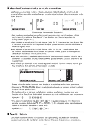 1-17
k Visualización de resultados en modo matemático
Las fracciones, matrices, vectores y listas producidas mediante cálculos en el modo de
entrada/salida matemático se visualizan en formato natural, esto es, tal como aparecen en los
libros de texto.
Visualización de resultados de muestra
• Las fracciones se visualizan como fracciones impropias o bien como fracciones mixtas
según la configuración de “Frac Result”. Para detalles, vea “Uso de la pantalla de
configuración” (página 1-27).
• Las matrices se visualizan en formato natural, hasta 6 × 6. Una matriz con más de seis filas
o columnas se visualizará en una pantalla MatAns, que es la misma pantalla utilizada en el
modo de ingreso lineal.
• Los vectores se visualizan en formato natural, hasta 1 × 6 o 6 × 1. Un vector con más
de seis filas o columnas se visualizará en una pantalla VctAns, que es la misma pantalla
utilizada en el modo de entrada/salida lineal.
• Las listas de hasta 20 elementos se visualizan en formato natural. Una lista con más de 20
elementos se visualizará en una pantalla ListAns, que es la misma utilizada en el modo de
ingreso lineal.
• Las flechas que aparecen en los bordes izquierdo, derecho, superior o inferior indican que
hay datos fuera de la pantalla, en la dirección señalada.
Puede utilizar las teclas de cursor para desplazar la pantalla y ver los datos que desea.
• Si presiona 2(DEL)1(DEL • L) con el cálculo seleccionado, se borrarán tanto el resultado
como el cálculo que lo originó.
• No puede omitirse el signo de multiplicación antes de una fracción impropia o de una
fracción mixta. Asegúrese de introducir siempre un signo de multiplicación para estos casos.
Ejemplo: 2× 2
5 c*cvf
• Una operación de la tecla M, x, ó !)(x–1
) no puede ser seguida inmediatamente
por otra operación de la tecla M, x, ó !)(x–1
). En este caso, utilice paréntesis para
mantener separadas las operaciones de tecla.
Ejemplo: (32
)–1
(dx)!)(x–1
)
k Función historial
La función historial mantiene un registro de las expresiones y resultados en el modo de
ingreso matemático. Se mantienen, como máximo, 30 juegos de expresiones y resultados.
 