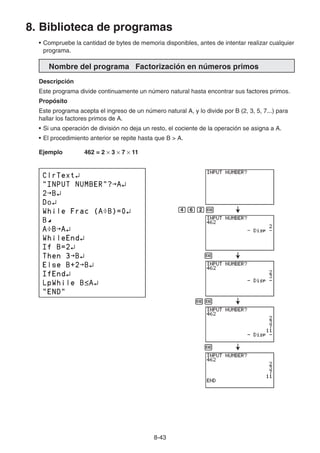 8-43
8. Biblioteca de programas
• Compruebe la cantidad de bytes de memoria disponibles, antes de intentar realizar cualquier
programa.
Nombre del programa Factorización en números primos
Descripción
Este programa divide continuamente un número natural hasta encontrar sus factores primos.
Propósito
Este programa acepta el ingreso de un número natural A, y lo divide por B (2, 3, 5, 7...) para
hallar los factores primos de A.
• Si una operación de división no deja un resto, el cociente de la operación se asigna a A.
• El procedimiento anterior se repite hasta que B  A.
Ejemplo 462 = 2 × 3 × 7 × 11
egcw
w
ww
w
 