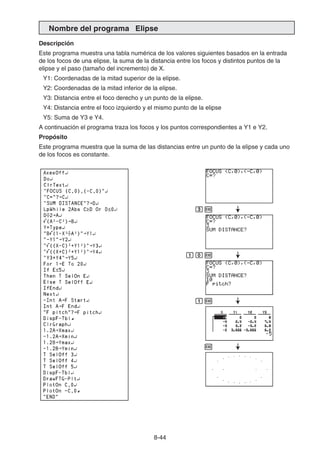 8-44
Nombre del programa Elipse
Descripción
Este programa muestra una tabla numérica de los valores siguientes basados en la entrada
de los focos de una elipse, la suma de la distancia entre los focos y distintos puntos de la
elipse y el paso (tamaño del incremento) de X.
Y1: Coordenadas de la mitad superior de la elipse.
Y2: Coordenadas de la mitad inferior de la elipse.
Y3: Distancia entre el foco derecho y un punto de la elipse.
Y4: Distancia entre el foco izquierdo y el mismo punto de la elipse
Y5: Suma de Y3 e Y4.
A continuación el programa traza los focos y los puntos correspondientes a Y1 e Y2.
Propósito
Este programa muestra que la suma de las distancias entre un punto de la elipse y cada uno
de los focos es constante.
dw
baw
bw
w
 