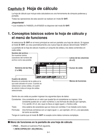 9-1
Capítulo 9 Hoja de cálculo
La hoja de cálculo que incluye esta calculadora es una herramienta de cómputo poderosa y
portable.
Todas las operaciones de esta sección se realizan en modo S • SHT.
¡Importante!
• Los modelos fx-7400GII y fx-9750GII no disponen del modo S • SHT.
1. Conceptos básicos sobre la hoja de cálculo y
el menú de funciones
Al seleccionar S • SHT en el menú principal se verá en pantalla una hoja de cálculo. Si ingresa
al modo S • SHT, se crea automáticamente una nueva hoja de cálculo denominada “SHEET”.
La pantalla de la hoja de cálculo muestra un conjunto de celdas y los datos contenidos en
cada celda.
Nombre del archivo
Se muestran tantos
caracteres del nombre del
archivo como sea posible.
Letras de las columnas
(A a Z)
Números de las ﬁlas
(1 a 999)
Cursor de celda
Cuadro de edición
Muestra el contenido de la celda en la
que está ubicado el cursor. Cuando se
seleccionan varias celdas, el cuadro
de edición indica el rango de celdas
seleccionado.
Menús de funciones
Dentro de una celda se pueden ingresar los siguientes tipos de datos:
Constantes Una constante es un valor que queda fijo al completarse su ingreso. Una
constante puede ser un valor numérico o una fórmula de cálculo (por ejemplo,
7+3, sen30, A1×2, etc.) que no lleva un signo igual (=) frente a ella.
Texto Una cadena de caracteres que se inicia con comillas () es tratada como texto.
Fórmulas Una fórmula comienza con un signo igual (=), por ejemplo =A1×2, y es ejecutada
tal como se escribe.
Tenga en cuenta que el modo S • SHT no acepta como datos números complejos.
k Menú de funciones en la pantalla de una hoja de cálculo
• {FILE} ... Muestra el submenú FILE siguiente.
• {NEW}/{OPEN}/{SV • AS}/{RECAL}
9
 
