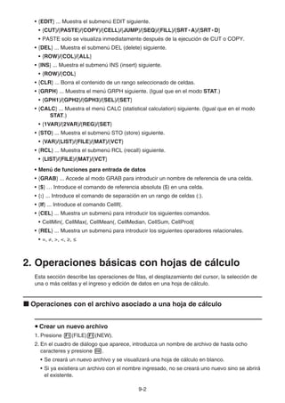 9-2
• {EDIT} ... Muestra el submenú EDIT siguiente.
• {CUT}/{PASTE}/{COPY}/{CELL}/{JUMP}/{SEQ}/{FILL}/{SRT • A}/{SRT • D}
• PASTE solo se visualiza inmediatamente después de la ejecución de CUT o COPY.
• {DEL} ... Muestra el submenú DEL (delete) siguiente.
• {ROW}/{COL}/{ALL}
• {INS} ... Muestra el submenú INS (insert) siguiente.
• {ROW}/{COL}
• {CLR} ... Borra el contenido de un rango seleccionado de celdas.
• {GRPH} ... Muestra el menú GRPH siguiente. (Igual que en el modo STAT.)
• {GPH1}/{GPH2}/{GPH3}/{SEL}/{SET}
• {CALC} ... Muestra el menú CALC (statistical calculation) siguiente. (Igual que en el modo
STAT.)
• {1VAR}/{2VAR}/{REG}/{SET}
• {STO} ... Muestra el submenú STO (store) siguiente.
• {VAR}/{LIST}/{FILE}/{MAT}/{VCT}
• {RCL} ... Muestra el submenú RCL (recall) siguiente.
• {LIST}/{FILE}/{MAT}/{VCT}
• Menú de funciones para entrada de datos
• {GRAB} ... Accede al modo GRAB para introducir un nombre de referencia de una celda.
• {$} … Introduce el comando de referencia absoluta ($) en una celda.
• {:} ... Introduce el comando de separación en un rango de celdas (:).
• {If} ... Introduce el comando CellIf(.
• {CEL} ... Muestra un submenú para introducir los siguientes comandos.
• CellMin(, CellMax(, CellMean(, CellMedian, CellSum, CellProd(
• {REL} ... Muestra un submenú para introducir los siguientes operadores relacionales.
• =, ≠, , , t, s
2. Operaciones básicas con hojas de cálculo
Esta sección describe las operaciones de filas, el desplazamiento del cursor, la selección de
una o más celdas y el ingreso y edición de datos en una hoja de cálculo.
k Operaciones con el archivo asociado a una hoja de cálculo
u Crear un nuevo archivo
1. Presione 1(FILE)1(NEW).
2. En el cuadro de diálogo que aparece, introduzca un nombre de archivo de hasta ocho
caracteres y presione w.
• Se creará un nuevo archivo y se visualizará una hoja de cálculo en blanco.
• Si ya existiera un archivo con el nombre ingresado, no se creará uno nuevo sino se abrirá
el existente.
 
