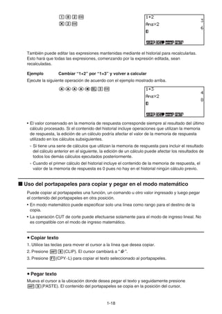 1-18
b+cw
*cw
También puede editar las expresiones mantenidas mediante el historial para recalcularlas.
Esto hará que todas las expresiones, comenzando por la expresión editada, sean
recalculadas.
Ejemplo Cambiar “1+2” por “1+3” y volver a calcular
Ejecute la siguiente operación de acuerdo con el ejemplo mostrado arriba.
ffffdDdw
• El valor conservado en la memoria de respuesta corresponde siempre al resultado del último
cálculo procesado. Si el contenido del historial incluye operaciones que utilizan la memoria
de respuesta, la edición de un cálculo podría afectar el valor de la memoria de respuesta
utilizado en los cálculos subsiguientes.
- Si tiene una serie de cálculos que utilizan la memoria de respuesta para incluir el resultado
del cálculo anterior en el siguiente, la edición de un cálculo puede afectar los resultados de
todos los demás cálculos ejecutados posteriormente.
- Cuando el primer cálculo del historial incluye el contenido de la memoria de respuesta, el
valor de la memoria de respuesta es 0 pues no hay en el historial ningún cálculo previo.
k Uso del portapapeles para copiar y pegar en el modo matemático
Puede copiar al portapapeles una función, un comando u otro valor ingresado y luego pegar
el contenido del portapapeles en otra posición.
• En modo matemático puede especificar solo una línea como rango para el destino de la
copia.
• La operación CUT de corte puede efectuarse solamente para el modo de ingreso lineal. No
es compatible con el modo de ingreso matemático.
u Copiar texto
1. Utilice las teclas para mover el cursor a la línea que desea copiar.
2. Presione !i(CLIP). El cursor cambiará a “ ”.
3. Presione 1(CPY·L) para copiar el texto seleccionado al portapapeles.
u Pegar texto
Mueva el cursor a la ubicación donde desea pegar el texto y seguidamente presione
!j(PASTE). El contenido del portapapeles se copia en la posición del cursor.
 